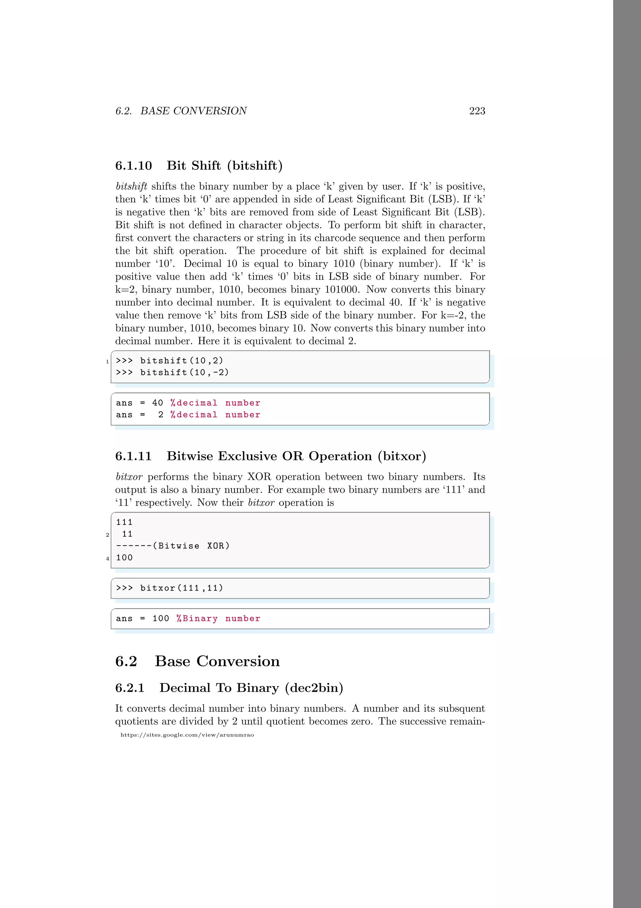 6.2. BASE CONVERSION 223
https://sites.google.com/view/arunumrao
6.1.10 Bit Shift (bitshift)
bitshift shifts the binary number by a place ‘k’ given by user. If ‘k’ is positive,
then ‘k’ times bit ‘0’ are appended in side of Least Significant Bit (LSB). If ‘k’
is negative then ‘k’ bits are removed from side of Least Significant Bit (LSB).
Bit shift is not defined in character objects. To perform bit shift in character,
first convert the characters or string in its charcode sequence and then perform
the bit shift operation. The procedure of bit shift is explained for decimal
number ‘10’. Decimal 10 is equal to binary 1010 (binary number). If ‘k’ is
positive value then add ‘k’ times ‘0’ bits in LSB side of binary number. For
k=2, binary number, 1010, becomes binary 101000. Now converts this binary
number into decimal number. It is equivalent to decimal 40. If ‘k’ is negative
value then remove ‘k’ bits from LSB side of the binary number. For k=-2, the
binary number, 1010, becomes binary 10. Now converts this binary number into
decimal number. Here it is equivalent to decimal 2.
✞
1 >>> bitshift (10 ,2)
>>> bitshift (10,-2)
✌
✆
✞
ans = 40 %decimal number
ans = 2 %decimal number
✌
✆
6.1.11 Bitwise Exclusive OR Operation (bitxor)
bitxor performs the binary XOR operation between two binary numbers. Its
output is also a binary number. For example two binary numbers are ‘111’ and
‘11’ respectively. Now their bitxor operation is
✞
111
2 11
------(Bitwise XOR)
4 100
✌
✆
✞
>>> bitxor (111 ,11)
✌
✆
✞
ans = 100 %Binary number
✌
✆
6.2 Base Conversion
6.2.1 Decimal To Binary (dec2bin)
It converts decimal number into binary numbers. A number and its subsquent
quotients are divided by 2 until quotient becomes zero. The successive remain-
 