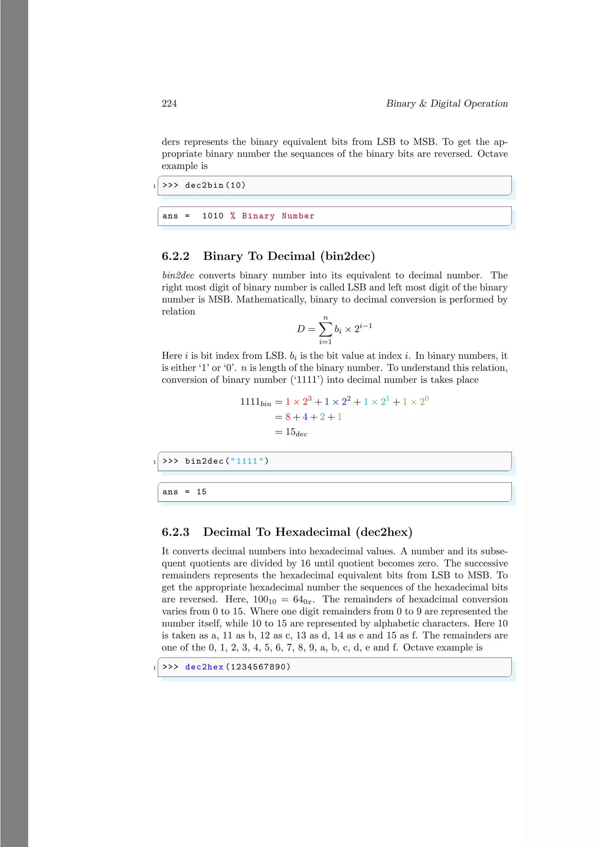 224 Binary & Digital Operation
ders represents the binary equivalent bits from LSB to MSB. To get the ap-
propriate binary number the sequances of the binary bits are reversed. Octave
example is
✞
1 >>> dec2bin (10)
✌
✆
✞
ans = 1010 % Binary Number
✌
✆
6.2.2 Binary To Decimal (bin2dec)
bin2dec converts binary number into its equivalent to decimal number. The
right most digit of binary number is called LSB and left most digit of the binary
number is MSB. Mathematically, binary to decimal conversion is performed by
relation
D =
n
X
i=1
bi × 2i−1
Here i is bit index from LSB. bi is the bit value at index i. In binary numbers, it
is either ‘1’ or ‘0’. n is length of the binary number. To understand this relation,
conversion of binary number (‘1111’) into decimal number is takes place
1111bin = 1 × 23
+ 1 × 22
+ 1 × 21
+ 1 × 20
= 8 + 4 + 2 + 1
= 15dec
✞
1 >>> bin2dec ("1111 ")
✌
✆
✞
ans = 15
✌
✆
6.2.3 Decimal To Hexadecimal (dec2hex)
It converts decimal numbers into hexadecimal values. A number and its subse-
quent quotients are divided by 16 until quotient becomes zero. The successive
remainders represents the hexadecimal equivalent bits from LSB to MSB. To
get the appropriate hexadecimal number the sequences of the hexadecimal bits
are reversed. Here, 10010 = 640x. The remainders of hexadcimal conversion
varies from 0 to 15. Where one digit remainders from 0 to 9 are represented the
number itself, while 10 to 15 are represented by alphabetic characters. Here 10
is taken as a, 11 as b, 12 as c, 13 as d, 14 as e and 15 as f. The remainders are
one of the 0, 1, 2, 3, 4, 5, 6, 7, 8, 9, a, b, c, d, e and f. Octave example is
✞
1 >>> dec2hex (1234567890)
✌
✆
 