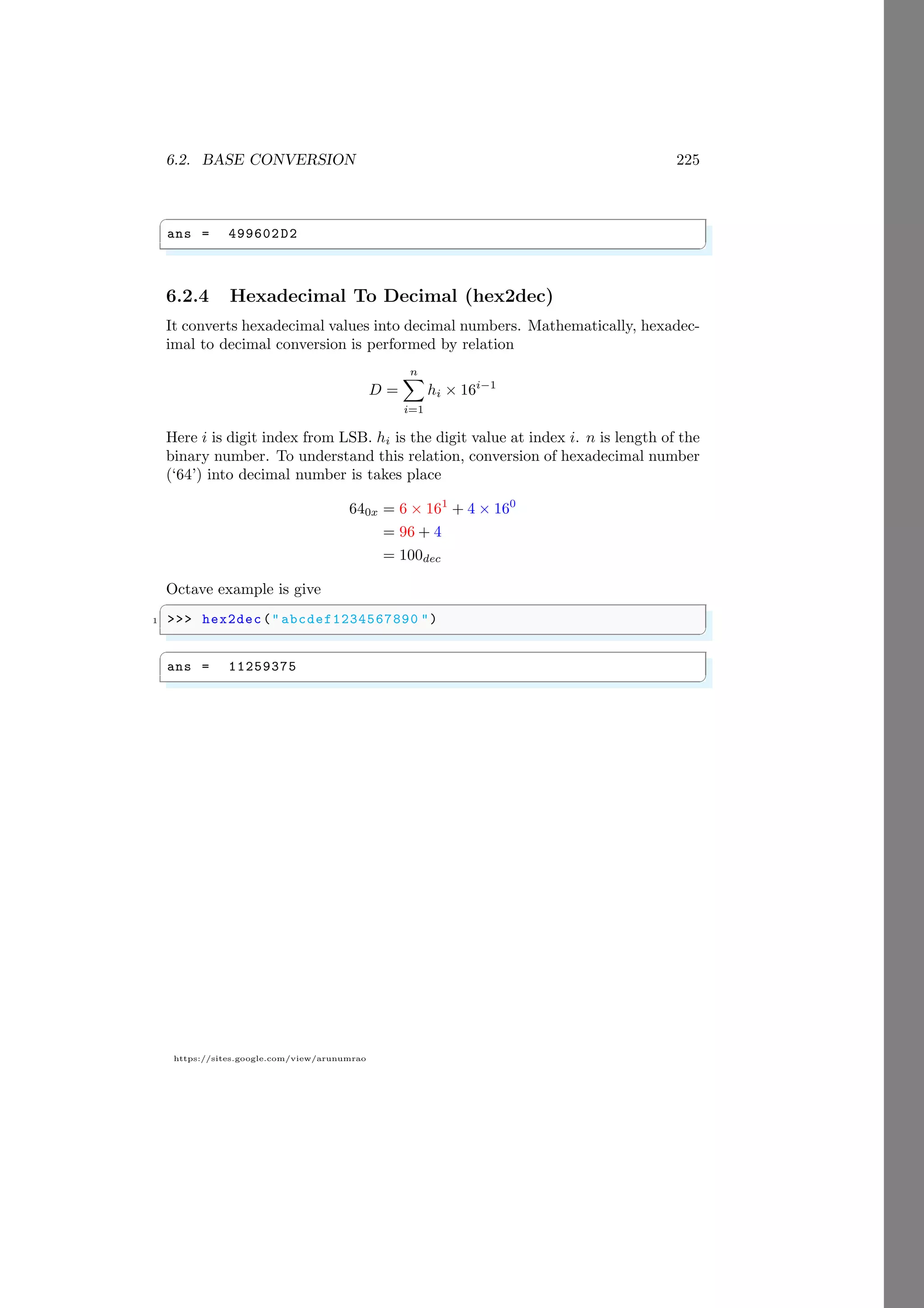 6.2. BASE CONVERSION 225
https://sites.google.com/view/arunumrao
✞
ans = 499602D2
✌
✆
6.2.4 Hexadecimal To Decimal (hex2dec)
It converts hexadecimal values into decimal numbers. Mathematically, hexadec-
imal to decimal conversion is performed by relation
D =
n
X
i=1
hi × 16i−1
Here i is digit index from LSB. hi is the digit value at index i. n is length of the
binary number. To understand this relation, conversion of hexadecimal number
(‘64’) into decimal number is takes place
640x = 6 × 161
+ 4 × 160
= 96 + 4
= 100dec
Octave example is give
✞
1 >>> hex2dec(" abcdef1234567890 ")
✌
✆
✞
ans = 11259375
✌
✆
 