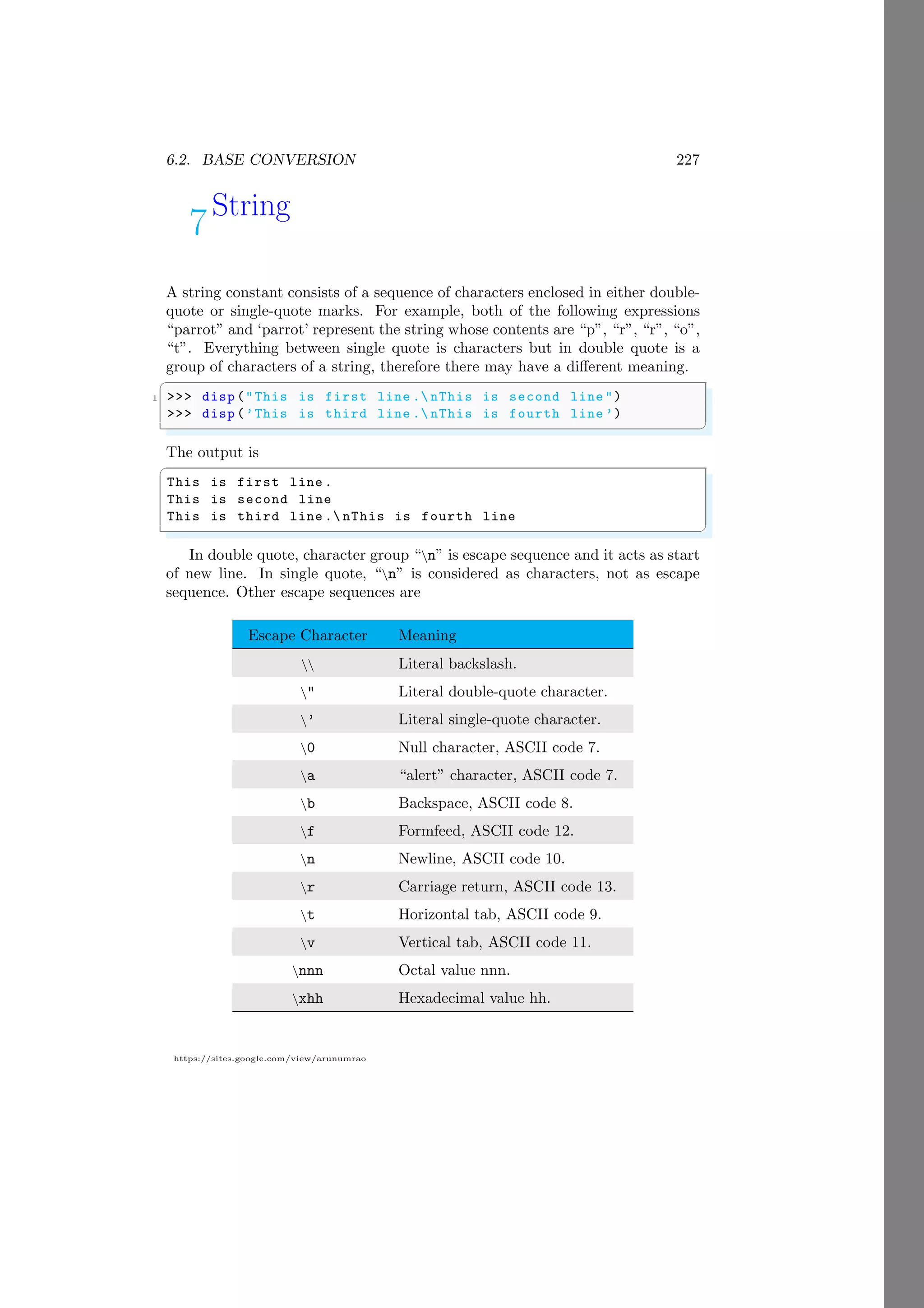 6.2. BASE CONVERSION 227
https://sites.google.com/view/arunumrao
7String
A string constant consists of a sequence of characters enclosed in either double-
quote or single-quote marks. For example, both of the following expressions
“parrot” and ‘parrot’ represent the string whose contents are “p”, “r”, “r”, “o”,
“t”. Everything between single quote is characters but in double quote is a
group of characters of a string, therefore there may have a different meaning.
✞
1 >>> disp ("This is first line . nThis is second line ")
>>> disp (’This is third line . nThis is fourth line ’)
✌
✆
The output is
✞
This is first line .
This is second line
This is third line . nThis is fourth line
✌
✆
In double quote, character group “n” is escape sequence and it acts as start
of new line. In single quote, “n” is considered as characters, not as escape
sequence. Other escape sequences are
Escape Character Meaning
 Literal backslash.
" Literal double-quote character.
’ Literal single-quote character.
0 Null character, ASCII code 7.
a “alert” character, ASCII code 7.
b Backspace, ASCII code 8.
f Formfeed, ASCII code 12.
n Newline, ASCII code 10.
r Carriage return, ASCII code 13.
t Horizontal tab, ASCII code 9.
v Vertical tab, ASCII code 11.
nnn Octal value nnn.
xhh Hexadecimal value hh.
 