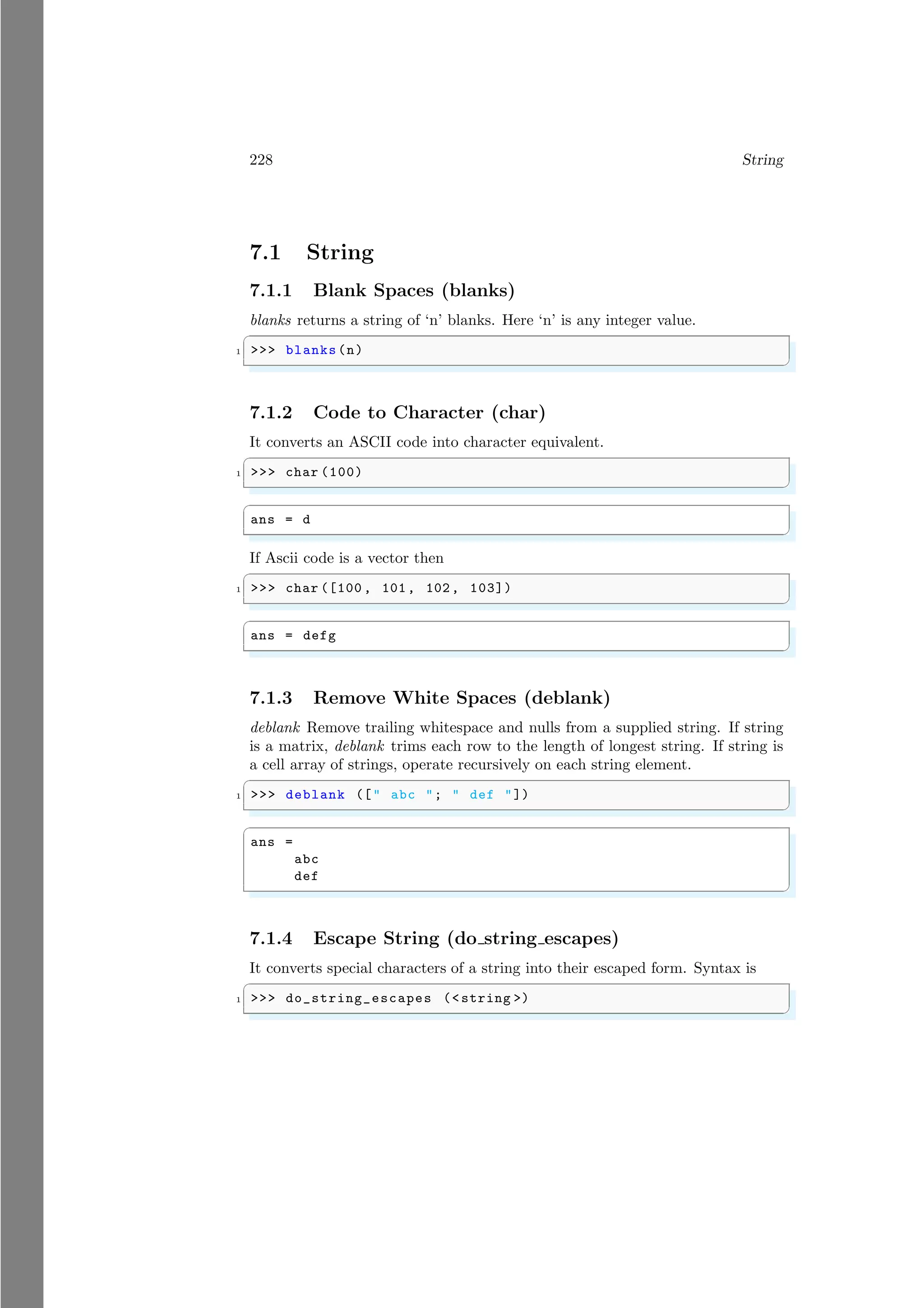 228 String
7.1 String
7.1.1 Blank Spaces (blanks)
blanks returns a string of ‘n’ blanks. Here ‘n’ is any integer value.
✞
1 >>> blanks(n)
✌
✆
7.1.2 Code to Character (char)
It converts an ASCII code into character equivalent.
✞
1 >>> char (100)
✌
✆
✞
ans = d
✌
✆
If Ascii code is a vector then
✞
1 >>> char ([100 , 101, 102, 103])
✌
✆
✞
ans = defg
✌
✆
7.1.3 Remove White Spaces (deblank)
deblank Remove trailing whitespace and nulls from a supplied string. If string
is a matrix, deblank trims each row to the length of longest string. If string is
a cell array of strings, operate recursively on each string element.
✞
1 >>> deblank ([" abc "; " def "])
✌
✆
✞
ans =
abc
def
✌
✆
7.1.4 Escape String (do string escapes)
It converts special characters of a string into their escaped form. Syntax is
✞
1 >>> do_string_escapes (<string >)
✌
✆
 