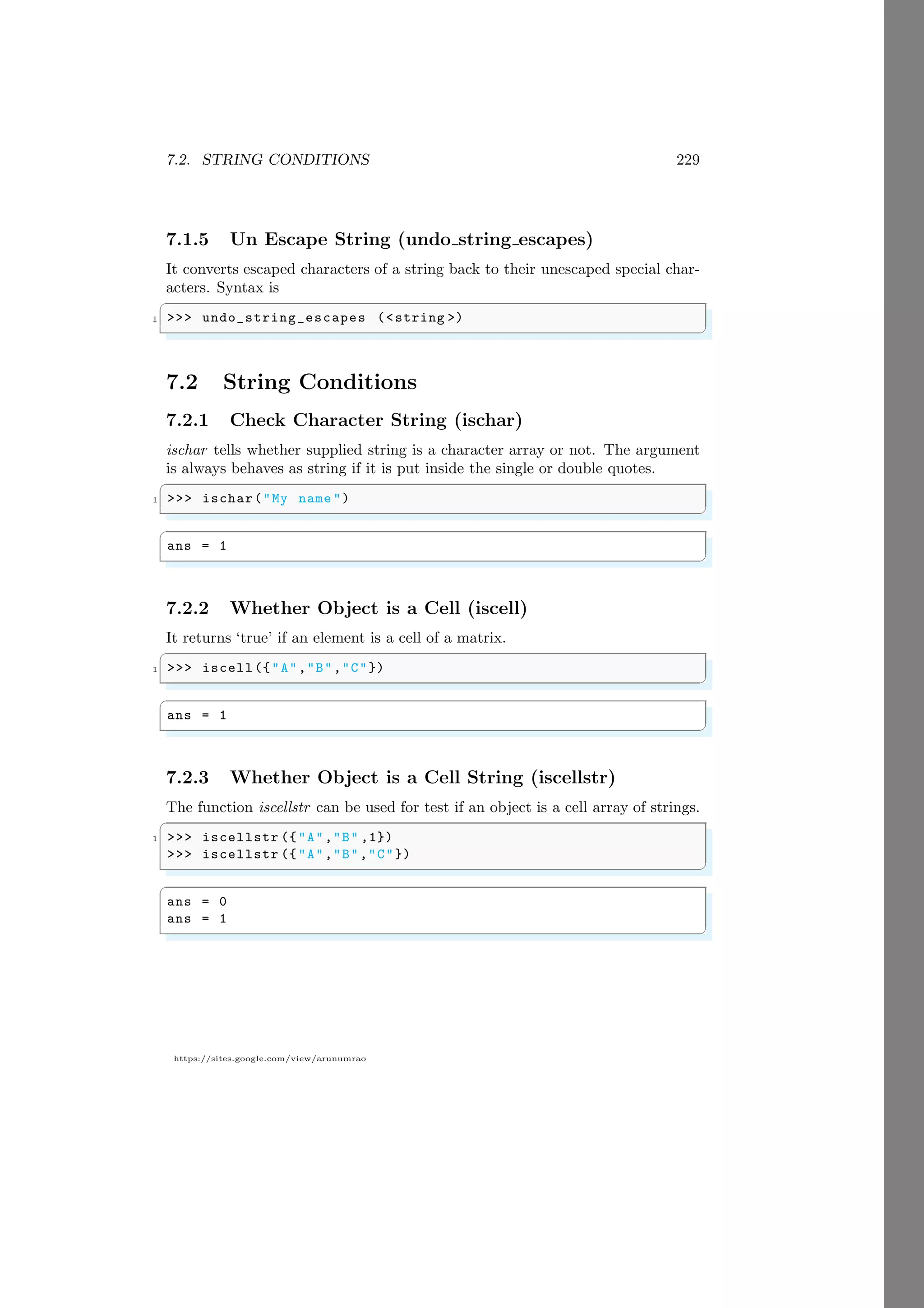 7.2. STRING CONDITIONS 229
https://sites.google.com/view/arunumrao
7.1.5 Un Escape String (undo string escapes)
It converts escaped characters of a string back to their unescaped special char-
acters. Syntax is
✞
1 >>> undo_string_escapes (<string >)
✌
✆
7.2 String Conditions
7.2.1 Check Character String (ischar)
ischar tells whether supplied string is a character array or not. The argument
is always behaves as string if it is put inside the single or double quotes.
✞
1 >>> ischar("My name ")
✌
✆
✞
ans = 1
✌
✆
7.2.2 Whether Object is a Cell (iscell)
It returns ‘true’ if an element is a cell of a matrix.
✞
1 >>> iscell({"A","B","C"})
✌
✆
✞
ans = 1
✌
✆
7.2.3 Whether Object is a Cell String (iscellstr)
The function iscellstr can be used for test if an object is a cell array of strings.
✞
1 >>> iscellstr ({"A","B" ,1})
>>> iscellstr ({"A","B","C"})
✌
✆
✞
ans = 0
ans = 1
✌
✆
 