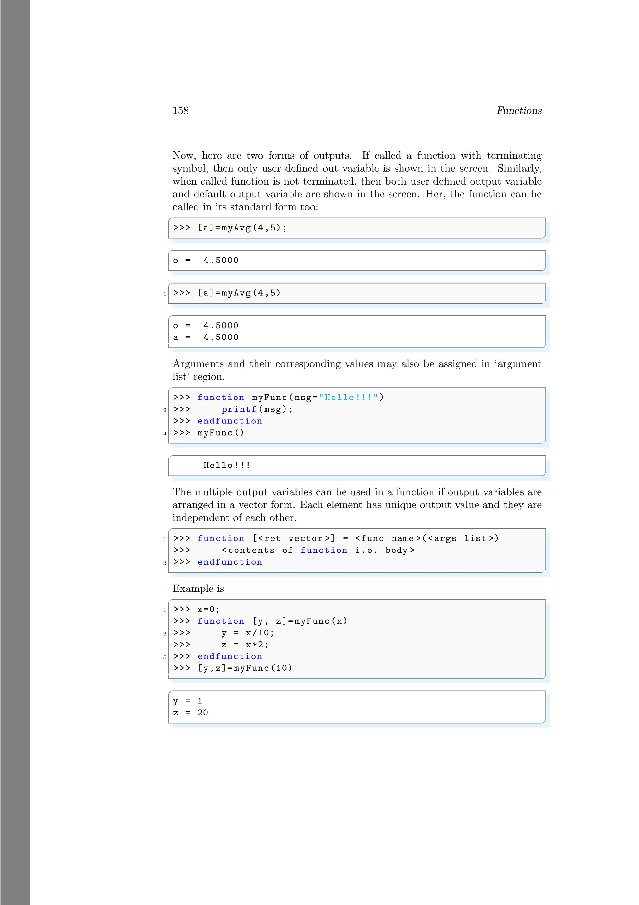 158 Functions
Now, here are two forms of outputs. If called a function with terminating
symbol, then only user defined out variable is shown in the screen. Similarly,
when called function is not terminated, then both user defined output variable
and default output variable are shown in the screen. Her, the function can be
called in its standard form too:
✞
>>> [a]= myAvg (4,5);
✌
✆
✞
o = 4.5000
✌
✆
✞
1 >>> [a]= myAvg (4,5)
✌
✆
✞
o = 4.5000
a = 4.5000
✌
✆
Arguments and their corresponding values may also be assigned in ‘argument
list’ region.
✞
>>> function myFunc(msg="Hello!!!")
2 >>> printf(msg);
>>> endfunction
4 >>> myFunc ()
✌
✆
✞
Hello !!!
✌
✆
The multiple output variables can be used in a function if output variables are
arranged in a vector form. Each element has unique output value and they are
independent of each other.
✞
1 >>> function [<ret vector >] = <func name >(<args list >)
>>> <contents of function i.e. body >
3 >>> endfunction
✌
✆
Example is
✞
1 >>> x=0;
>>> function [y, z]= myFunc(x)
3 >>> y = x/10;
>>> z = x*2;
5 >>> endfunction
>>> [y,z]= myFunc (10)
✌
✆
✞
y = 1
z = 20
✌
✆
 