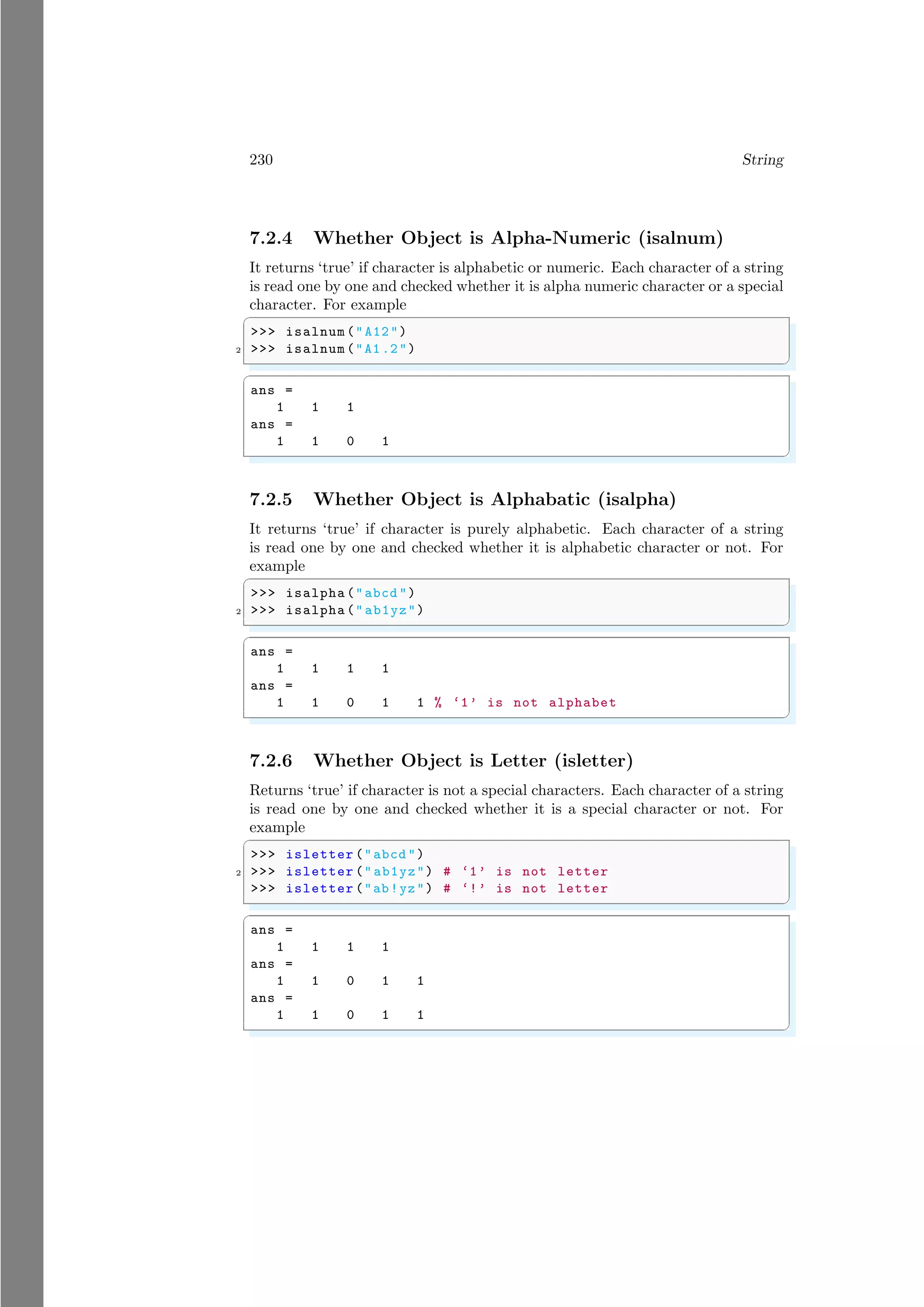 230 String
7.2.4 Whether Object is Alpha-Numeric (isalnum)
It returns ‘true’ if character is alphabetic or numeric. Each character of a string
is read one by one and checked whether it is alpha numeric character or a special
character. For example
✞
>>> isalnum ("A12")
2 >>> isalnum ("A1.2")
✌
✆
✞
ans =
1 1 1
ans =
1 1 0 1
✌
✆
7.2.5 Whether Object is Alphabatic (isalpha)
It returns ‘true’ if character is purely alphabetic. Each character of a string
is read one by one and checked whether it is alphabetic character or not. For
example
✞
>>> isalpha ("abcd ")
2 >>> isalpha ("ab1yz")
✌
✆
✞
ans =
1 1 1 1
ans =
1 1 0 1 1 % ‘1’ is not alphabet
✌
✆
7.2.6 Whether Object is Letter (isletter)
Returns ‘true’ if character is not a special characters. Each character of a string
is read one by one and checked whether it is a special character or not. For
example
✞
>>> isletter ("abcd ")
2 >>> isletter ("ab1yz") # ‘1’ is not letter
>>> isletter ("ab!yz") # ‘!’ is not letter
✌
✆
✞
ans =
1 1 1 1
ans =
1 1 0 1 1
ans =
1 1 0 1 1
✌
✆
 