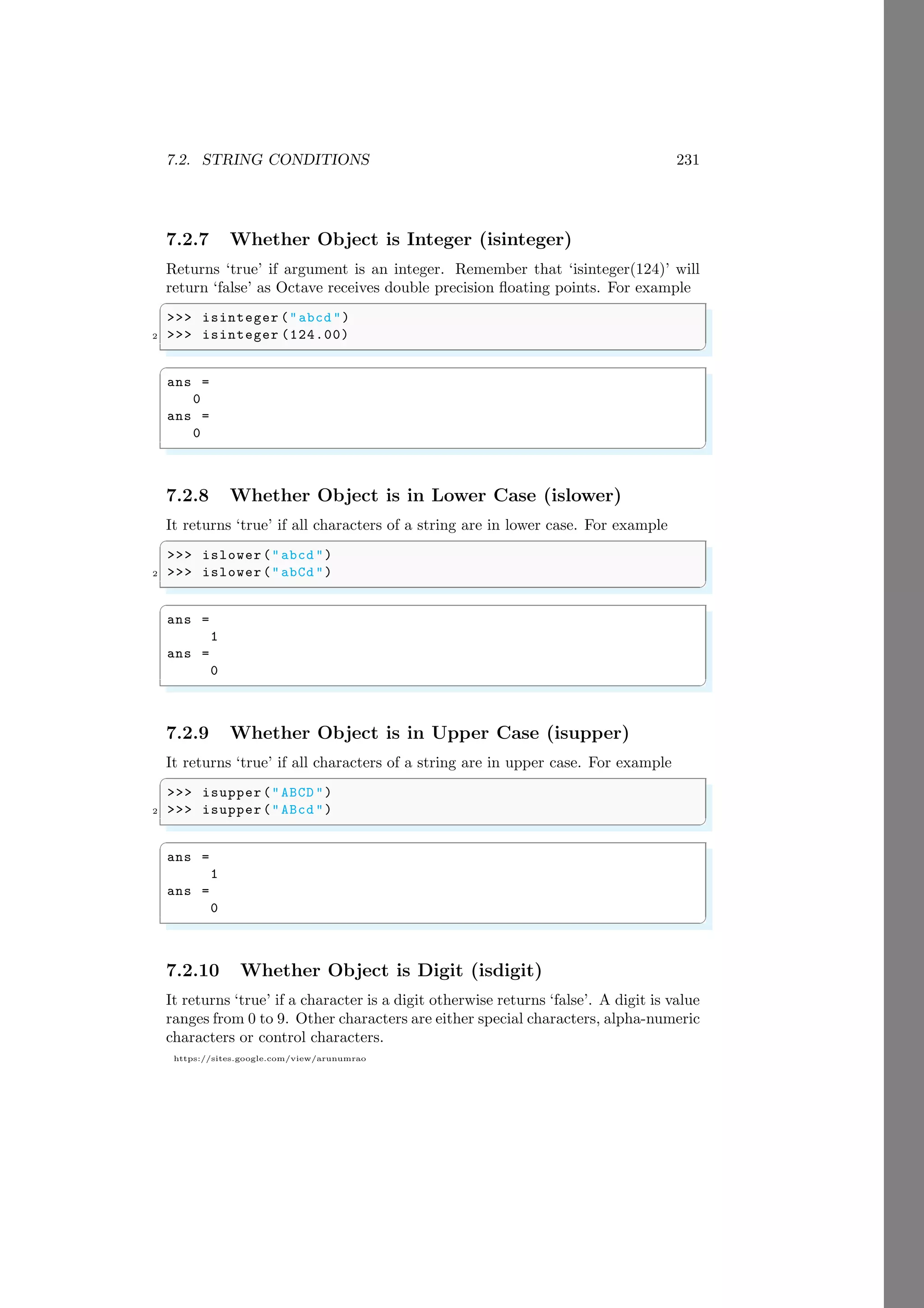 7.2. STRING CONDITIONS 231
https://sites.google.com/view/arunumrao
7.2.7 Whether Object is Integer (isinteger)
Returns ‘true’ if argument is an integer. Remember that ‘isinteger(124)’ will
return ‘false’ as Octave receives double precision floating points. For example
✞
>>> isinteger ("abcd ")
2 >>> isinteger (124.00)
✌
✆
✞
ans =
0
ans =
0
✌
✆
7.2.8 Whether Object is in Lower Case (islower)
It returns ‘true’ if all characters of a string are in lower case. For example
✞
>>> islower("abcd ")
2 >>> islower("abCd ")
✌
✆
✞
ans =
1
ans =
0
✌
✆
7.2.9 Whether Object is in Upper Case (isupper)
It returns ‘true’ if all characters of a string are in upper case. For example
✞
>>> isupper("ABCD ")
2 >>> isupper("ABcd ")
✌
✆
✞
ans =
1
ans =
0
✌
✆
7.2.10 Whether Object is Digit (isdigit)
It returns ‘true’ if a character is a digit otherwise returns ‘false’. A digit is value
ranges from 0 to 9. Other characters are either special characters, alpha-numeric
characters or control characters.
 