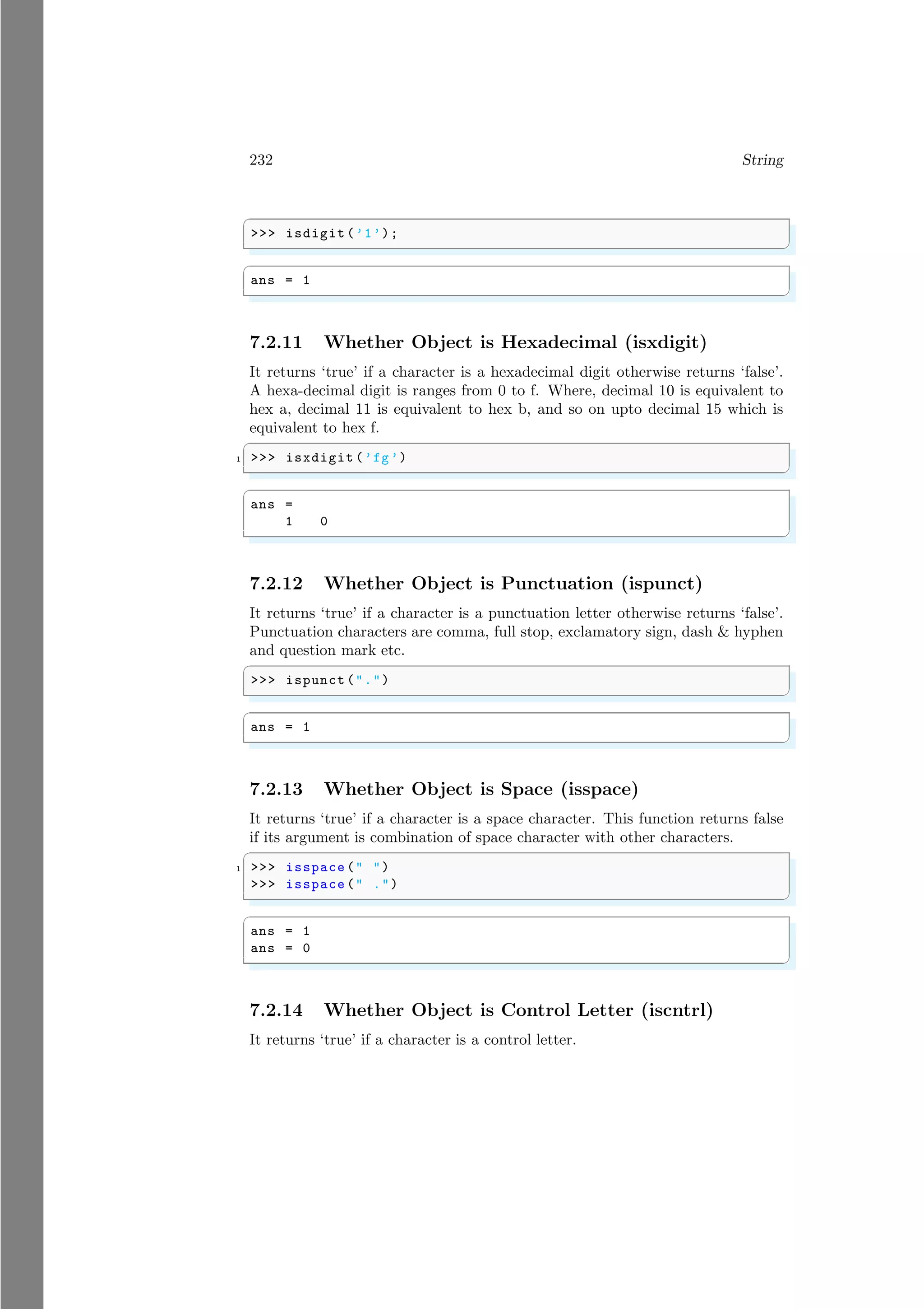 232 String
✞
>>> isdigit (’1’);
✌
✆
✞
ans = 1
✌
✆
7.2.11 Whether Object is Hexadecimal (isxdigit)
It returns ‘true’ if a character is a hexadecimal digit otherwise returns ‘false’.
A hexa-decimal digit is ranges from 0 to f. Where, decimal 10 is equivalent to
hex a, decimal 11 is equivalent to hex b, and so on upto decimal 15 which is
equivalent to hex f.
✞
1 >>> isxdigit (’fg’)
✌
✆
✞
ans =
1 0
✌
✆
7.2.12 Whether Object is Punctuation (ispunct)
It returns ‘true’ if a character is a punctuation letter otherwise returns ‘false’.
Punctuation characters are comma, full stop, exclamatory sign, dash & hyphen
and question mark etc.
✞
>>> ispunct (".")
✌
✆
✞
ans = 1
✌
✆
7.2.13 Whether Object is Space (isspace)
It returns ‘true’ if a character is a space character. This function returns false
if its argument is combination of space character with other characters.
✞
1 >>> isspace (" ")
>>> isspace (" .")
✌
✆
✞
ans = 1
ans = 0
✌
✆
7.2.14 Whether Object is Control Letter (iscntrl)
It returns ‘true’ if a character is a control letter.
 