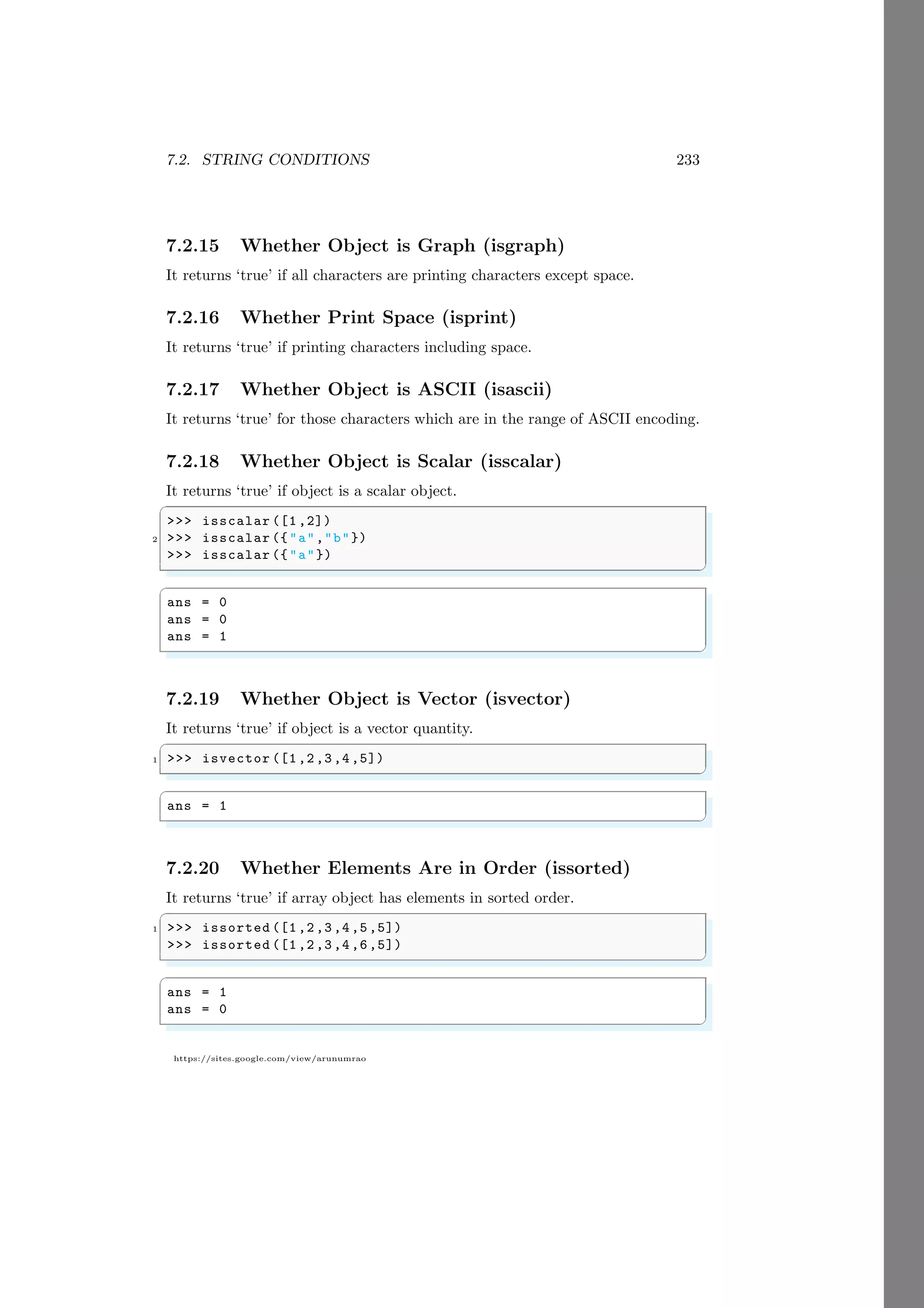 7.2. STRING CONDITIONS 233
https://sites.google.com/view/arunumrao
7.2.15 Whether Object is Graph (isgraph)
It returns ‘true’ if all characters are printing characters except space.
7.2.16 Whether Print Space (isprint)
It returns ‘true’ if printing characters including space.
7.2.17 Whether Object is ASCII (isascii)
It returns ‘true’ for those characters which are in the range of ASCII encoding.
7.2.18 Whether Object is Scalar (isscalar)
It returns ‘true’ if object is a scalar object.
✞
>>> isscalar ([1 ,2])
2 >>> isscalar ({"a","b"})
>>> isscalar ({"a"})
✌
✆
✞
ans = 0
ans = 0
ans = 1
✌
✆
7.2.19 Whether Object is Vector (isvector)
It returns ‘true’ if object is a vector quantity.
✞
1 >>> isvector ([1,2,3,4,5])
✌
✆
✞
ans = 1
✌
✆
7.2.20 Whether Elements Are in Order (issorted)
It returns ‘true’ if array object has elements in sorted order.
✞
1 >>> issorted ([1,2,3,4,5,5])
>>> issorted ([1,2,3,4,6,5])
✌
✆
✞
ans = 1
ans = 0
✌
✆
 
