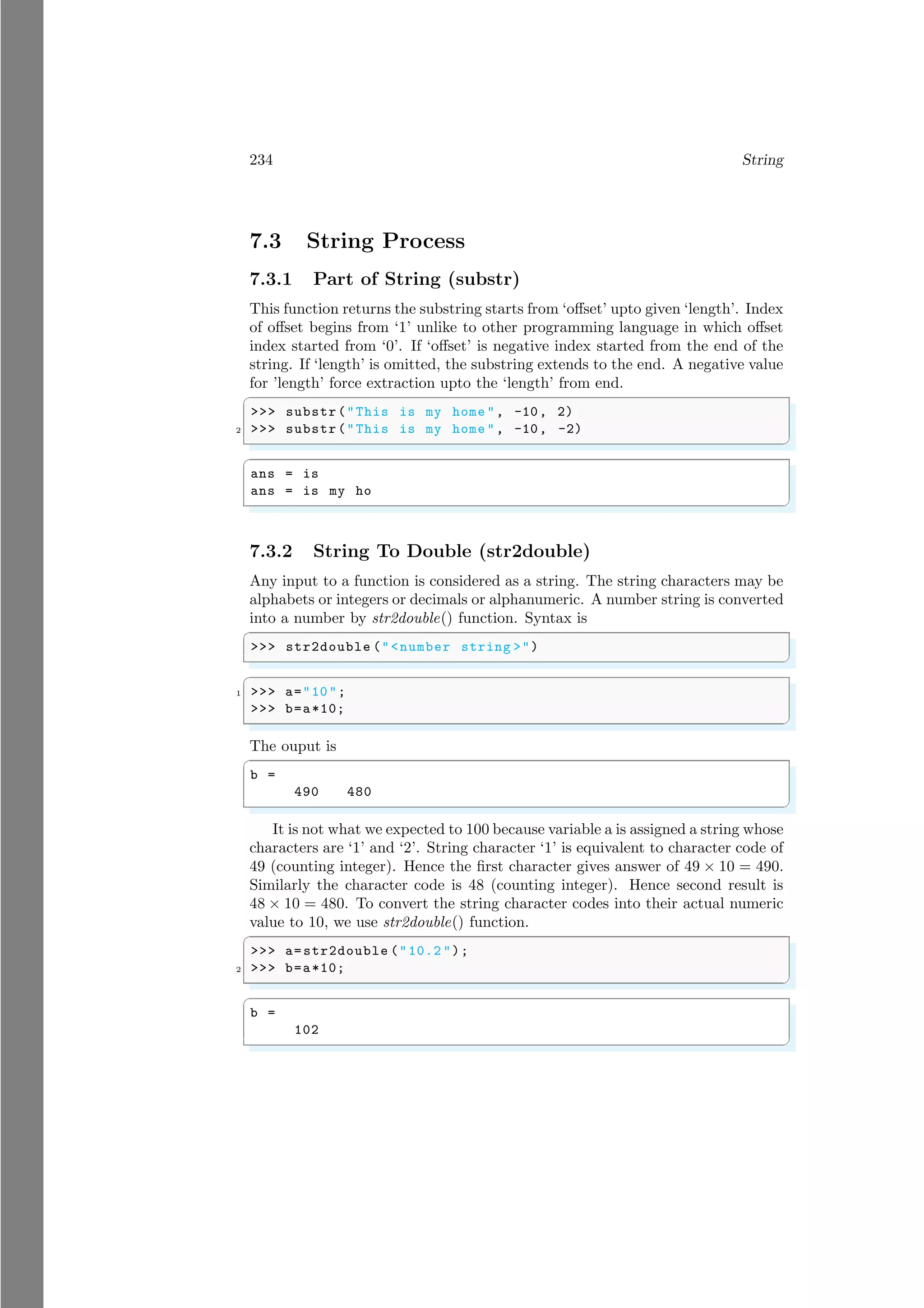 234 String
7.3 String Process
7.3.1 Part of String (substr)
This function returns the substring starts from ‘offset’ upto given ‘length’. Index
of offset begins from ‘1’ unlike to other programming language in which offset
index started from ‘0’. If ‘offset’ is negative index started from the end of the
string. If ‘length’ is omitted, the substring extends to the end. A negative value
for ’length’ force extraction upto the ‘length’ from end.
✞
>>> substr("This is my home ", -10, 2)
2 >>> substr("This is my home ", -10, -2)
✌
✆
✞
ans = is
ans = is my ho
✌
✆
7.3.2 String To Double (str2double)
Any input to a function is considered as a string. The string characters may be
alphabets or integers or decimals or alphanumeric. A number string is converted
into a number by str2double() function. Syntax is
✞
>>> str2double ("<number string >")
✌
✆
✞
1 >>> a="10";
>>> b=a*10;
✌
✆
The ouput is
✞
b =
490 480
✌
✆
It is not what we expected to 100 because variable a is assigned a string whose
characters are ‘1’ and ‘2’. String character ‘1’ is equivalent to character code of
49 (counting integer). Hence the first character gives answer of 49 × 10 = 490.
Similarly the character code is 48 (counting integer). Hence second result is
48 × 10 = 480. To convert the string character codes into their actual numeric
value to 10, we use str2double() function.
✞
>>> a=str2double ("10.2 ");
2 >>> b=a*10;
✌
✆
✞
b =
102
✌
✆
 