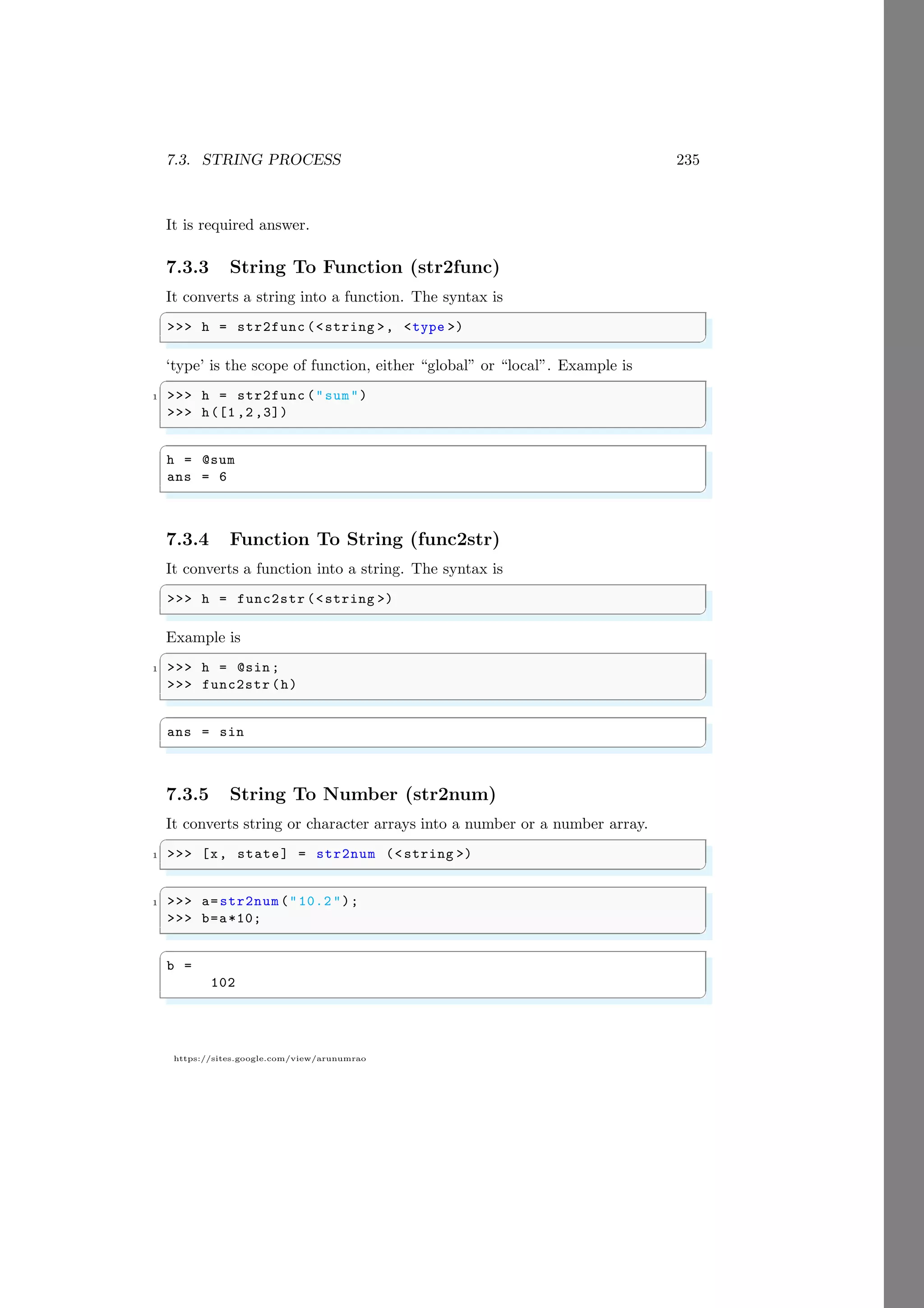 7.3. STRING PROCESS 235
https://sites.google.com/view/arunumrao
It is required answer.
7.3.3 String To Function (str2func)
It converts a string into a function. The syntax is
✞
>>> h = str2func (<string >, <type >)
✌
✆
‘type’ is the scope of function, either “global” or “local”. Example is
✞
1 >>> h = str2func ("sum")
>>> h([1 ,2 ,3])
✌
✆
✞
h = @sum
ans = 6
✌
✆
7.3.4 Function To String (func2str)
It converts a function into a string. The syntax is
✞
>>> h = func2str (<string >)
✌
✆
Example is
✞
1 >>> h = @sin ;
>>> func2str (h)
✌
✆
✞
ans = sin
✌
✆
7.3.5 String To Number (str2num)
It converts string or character arrays into a number or a number array.
✞
1 >>> [x, state] = str2num (<string >)
✌
✆
✞
1 >>> a=str2num ("10.2 ");
>>> b=a*10;
✌
✆
✞
b =
102
✌
✆
 