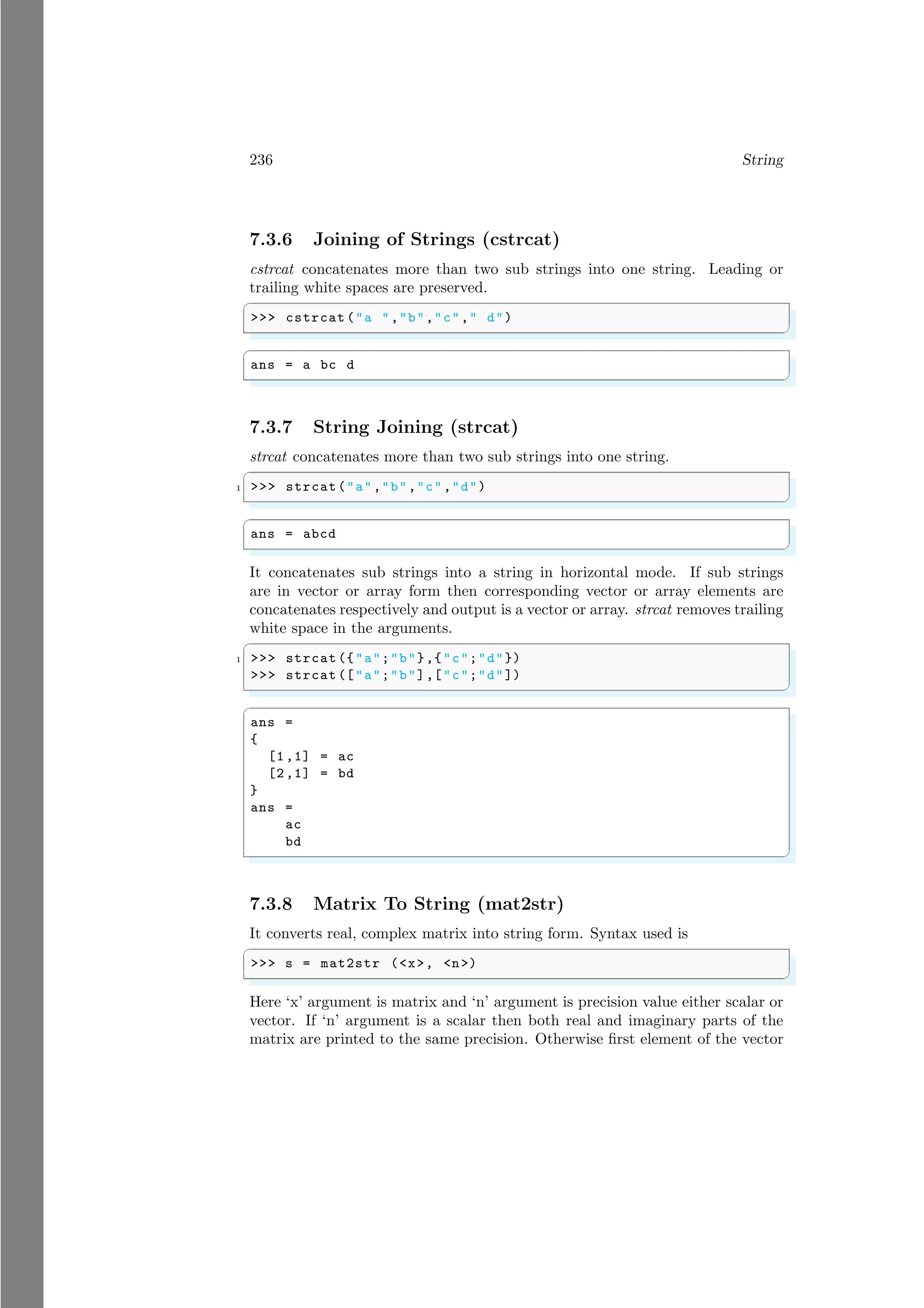 236 String
7.3.6 Joining of Strings (cstrcat)
cstrcat concatenates more than two sub strings into one string. Leading or
trailing white spaces are preserved.
✞
>>> cstrcat ("a ","b","c"," d")
✌
✆
✞
ans = a bc d
✌
✆
7.3.7 String Joining (strcat)
strcat concatenates more than two sub strings into one string.
✞
1 >>> strcat("a","b","c","d")
✌
✆
✞
ans = abcd
✌
✆
It concatenates sub strings into a string in horizontal mode. If sub strings
are in vector or array form then corresponding vector or array elements are
concatenates respectively and output is a vector or array. strcat removes trailing
white space in the arguments.
✞
1 >>> strcat ({"a";"b"},{"c";"d"})
>>> strcat (["a";"b"],["c";"d"])
✌
✆
✞
ans =
{
[1,1] = ac
[2,1] = bd
}
ans =
ac
bd
✌
✆
7.3.8 Matrix To String (mat2str)
It converts real, complex matrix into string form. Syntax used is
✞
>>> s = mat2str (<x>, <n>)
✌
✆
Here ‘x’ argument is matrix and ‘n’ argument is precision value either scalar or
vector. If ‘n’ argument is a scalar then both real and imaginary parts of the
matrix are printed to the same precision. Otherwise first element of the vector
 