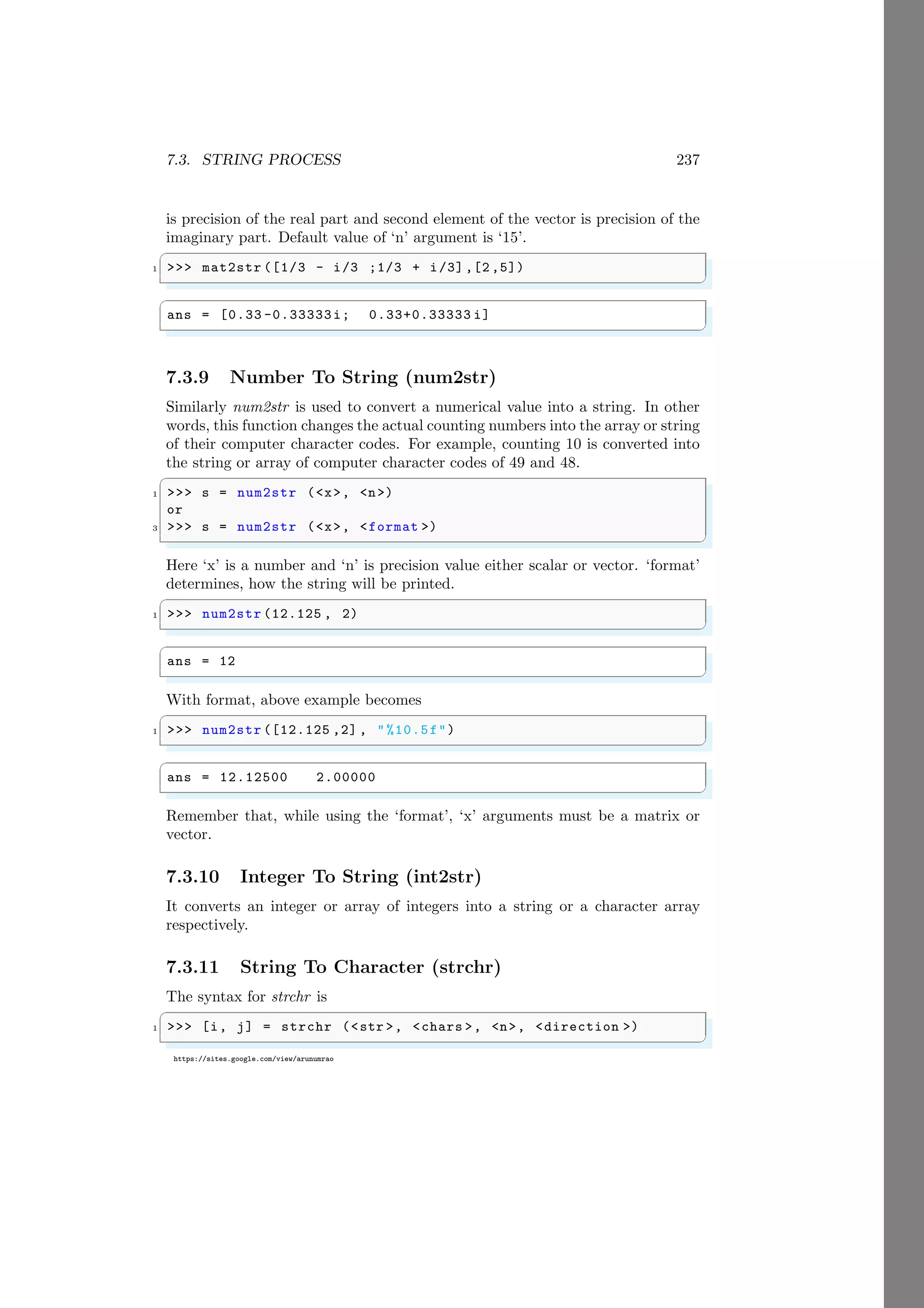 7.3. STRING PROCESS 237
https://sites.google.com/view/arunumrao
is precision of the real part and second element of the vector is precision of the
imaginary part. Default value of ‘n’ argument is ‘15’.
✞
1 >>> mat2str ([1/3 - i/3 ;1/3 + i/3] ,[2 ,5])
✌
✆
✞
ans = [0.33 -0.33333i; 0.33+0.33333 i]
✌
✆
7.3.9 Number To String (num2str)
Similarly num2str is used to convert a numerical value into a string. In other
words, this function changes the actual counting numbers into the array or string
of their computer character codes. For example, counting 10 is converted into
the string or array of computer character codes of 49 and 48.
✞
1 >>> s = num2str (<x>, <n>)
or
3 >>> s = num2str (<x>, <format >)
✌
✆
Here ‘x’ is a number and ‘n’ is precision value either scalar or vector. ‘format’
determines, how the string will be printed.
✞
1 >>> num2str (12.125 , 2)
✌
✆
✞
ans = 12
✌
✆
With format, above example becomes
✞
1 >>> num2str ([12.125 ,2] , "%10.5f")
✌
✆
✞
ans = 12.12500 2.00000
✌
✆
Remember that, while using the ‘format’, ‘x’ arguments must be a matrix or
vector.
7.3.10 Integer To String (int2str)
It converts an integer or array of integers into a string or a character array
respectively.
7.3.11 String To Character (strchr)
The syntax for strchr is
✞
1 >>> [i, j] = strchr (<str >, <chars >, <n>, <direction >)
✌
✆
 