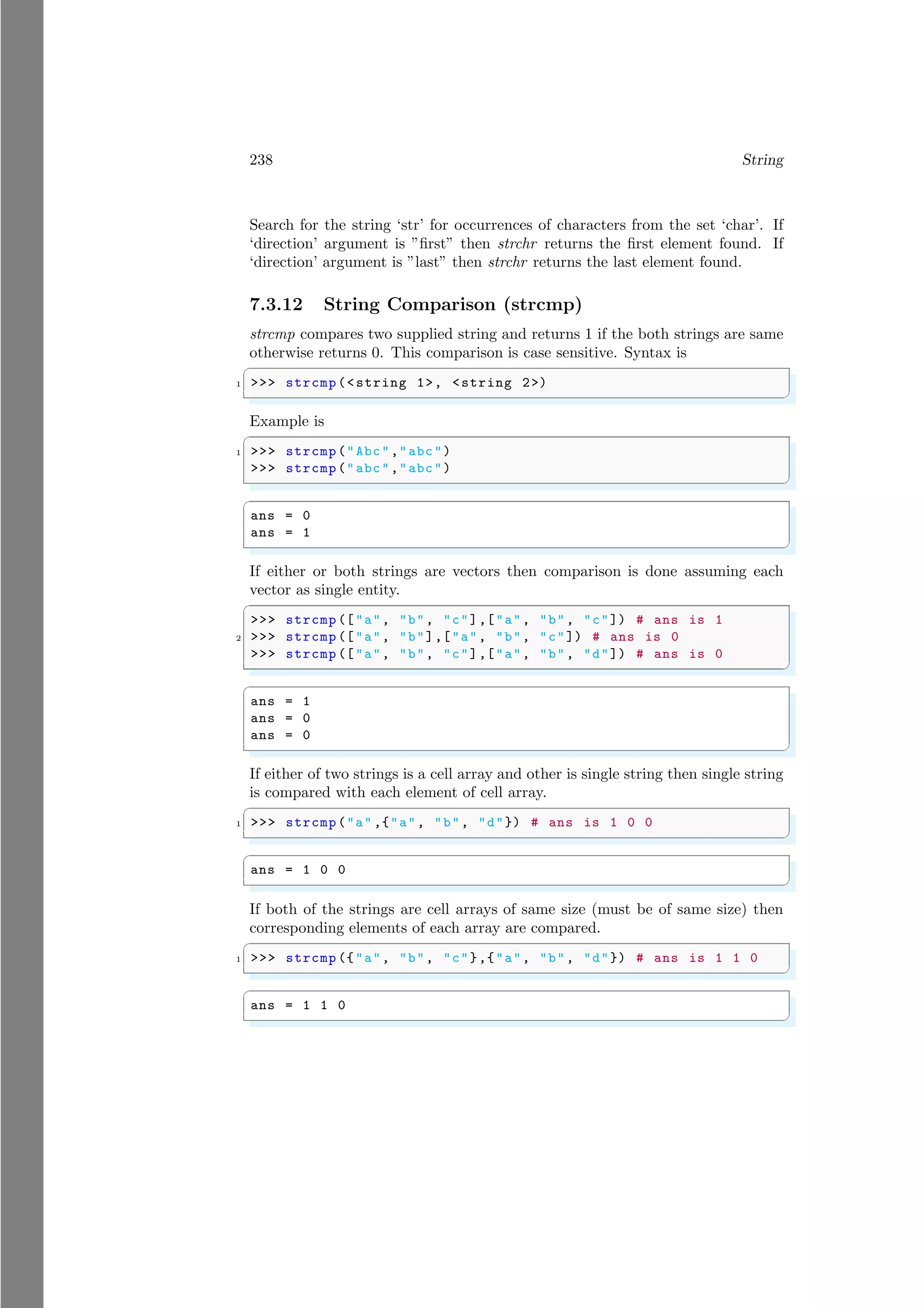 238 String
Search for the string ‘str’ for occurrences of characters from the set ‘char’. If
‘direction’ argument is ”first” then strchr returns the first element found. If
‘direction’ argument is ”last” then strchr returns the last element found.
7.3.12 String Comparison (strcmp)
strcmp compares two supplied string and returns 1 if the both strings are same
otherwise returns 0. This comparison is case sensitive. Syntax is
✞
1 >>> strcmp(<string 1>, <string 2>)
✌
✆
Example is
✞
1 >>> strcmp("Abc","abc")
>>> strcmp("abc","abc")
✌
✆
✞
ans = 0
ans = 1
✌
✆
If either or both strings are vectors then comparison is done assuming each
vector as single entity.
✞
>>> strcmp (["a", "b", "c"],["a", "b", "c"]) # ans is 1
2 >>> strcmp (["a", "b"],["a", "b", "c"]) # ans is 0
>>> strcmp (["a", "b", "c"],["a", "b", "d"]) # ans is 0
✌
✆
✞
ans = 1
ans = 0
ans = 0
✌
✆
If either of two strings is a cell array and other is single string then single string
is compared with each element of cell array.
✞
1 >>> strcmp("a" ,{"a", "b", "d"}) # ans is 1 0 0
✌
✆
✞
ans = 1 0 0
✌
✆
If both of the strings are cell arrays of same size (must be of same size) then
corresponding elements of each array are compared.
✞
1 >>> strcmp ({"a", "b", "c"},{"a", "b", "d"}) # ans is 1 1 0
✌
✆
✞
ans = 1 1 0
✌
✆
 