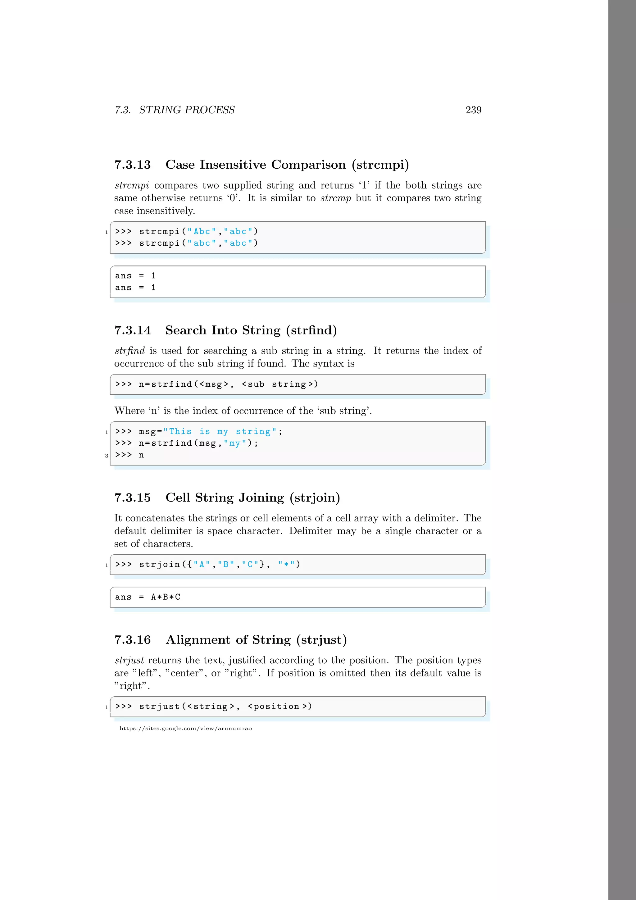 7.3. STRING PROCESS 239
https://sites.google.com/view/arunumrao
7.3.13 Case Insensitive Comparison (strcmpi)
strcmpi compares two supplied string and returns ‘1’ if the both strings are
same otherwise returns ‘0’. It is similar to strcmp but it compares two string
case insensitively.
✞
1 >>> strcmpi("Abc","abc")
>>> strcmpi("abc","abc")
✌
✆
✞
ans = 1
ans = 1
✌
✆
7.3.14 Search Into String (strfind)
strfind is used for searching a sub string in a string. It returns the index of
occurrence of the sub string if found. The syntax is
✞
>>> n=strfind (<msg >, <sub string >)
✌
✆
Where ‘n’ is the index of occurrence of the ‘sub string’.
✞
1 >>> msg="This is my string";
>>> n=strfind (msg ,"my");
3 >>> n
✌
✆
7.3.15 Cell String Joining (strjoin)
It concatenates the strings or cell elements of a cell array with a delimiter. The
default delimiter is space character. Delimiter may be a single character or a
set of characters.
✞
1 >>> strjoin ({"A","B","C"}, "*")
✌
✆
✞
ans = A*B*C
✌
✆
7.3.16 Alignment of String (strjust)
strjust returns the text, justified according to the position. The position types
are ”left”, ”center”, or ”right”. If position is omitted then its default value is
”right”.
✞
1 >>> strjust(<string >, <position >)
✌
✆
 