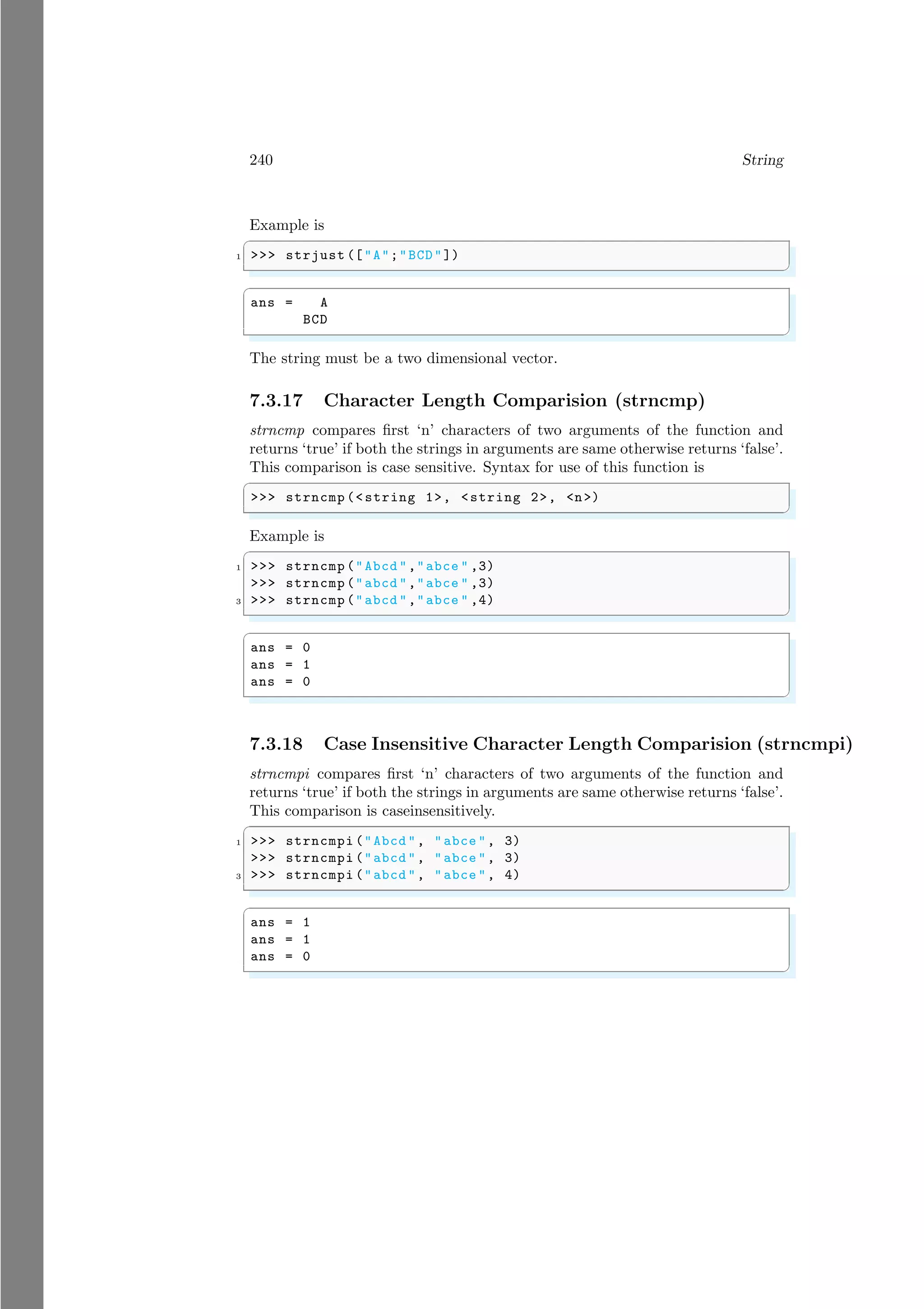 240 String
Example is
✞
1 >>> strjust (["A";"BCD"])
✌
✆
✞
ans = A
BCD
✌
✆
The string must be a two dimensional vector.
7.3.17 Character Length Comparision (strncmp)
strncmp compares first ‘n’ characters of two arguments of the function and
returns ‘true’ if both the strings in arguments are same otherwise returns ‘false’.
This comparison is case sensitive. Syntax for use of this function is
✞
>>> strncmp (<string 1>, <string 2>, <n>)
✌
✆
Example is
✞
1 >>> strncmp ("Abcd ","abce " ,3)
>>> strncmp ("abcd ","abce " ,3)
3 >>> strncmp ("abcd ","abce " ,4)
✌
✆
✞
ans = 0
ans = 1
ans = 0
✌
✆
7.3.18 Case Insensitive Character Length Comparision (strncmpi)
strncmpi compares first ‘n’ characters of two arguments of the function and
returns ‘true’ if both the strings in arguments are same otherwise returns ‘false’.
This comparison is caseinsensitively.
✞
1 >>> strncmpi ("Abcd ", "abce ", 3)
>>> strncmpi ("abcd ", "abce ", 3)
3 >>> strncmpi ("abcd ", "abce ", 4)
✌
✆
✞
ans = 1
ans = 1
ans = 0
✌
✆
 