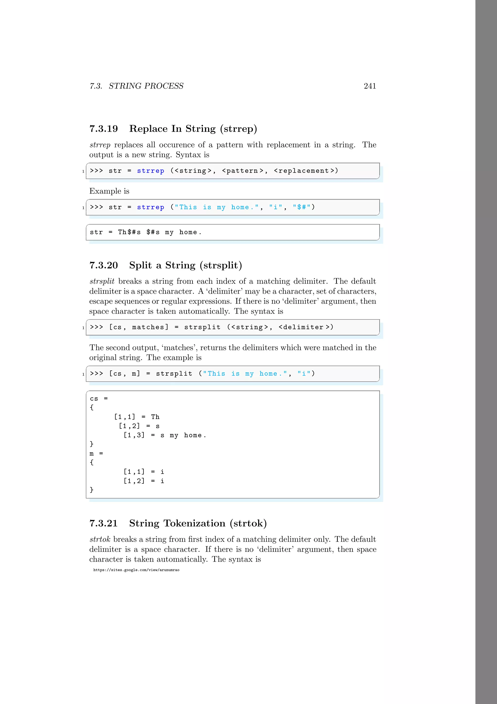 7.3. STRING PROCESS 241
https://sites.google.com/view/arunumrao
7.3.19 Replace In String (strrep)
strrep replaces all occurence of a pattern with replacement in a string. The
output is a new string. Syntax is
✞
1 >>> str = strrep (<string >, <pattern >, <replacement >)
✌
✆
Example is
✞
1 >>> str = strrep ("This is my home .", "i", "$#")
✌
✆
✞
str = Th$#s $#s my home .
✌
✆
7.3.20 Split a String (strsplit)
strsplit breaks a string from each index of a matching delimiter. The default
delimiter is a space character. A ‘delimiter’ may be a character, set of characters,
escape sequences or regular expressions. If there is no ‘delimiter’ argument, then
space character is taken automatically. The syntax is
✞
1 >>> [cs , matches ] = strsplit (<string >, <delimiter >)
✌
✆
The second output, ‘matches’, returns the delimiters which were matched in the
original string. The example is
✞
1 >>> [cs , m] = strsplit ("This is my home .", "i")
✌
✆
✞
cs =
{
[1,1] = Th
[1,2] = s
[1,3] = s my home .
}
m =
{
[1,1] = i
[1,2] = i
}
✌
✆
7.3.21 String Tokenization (strtok)
strtok breaks a string from first index of a matching delimiter only. The default
delimiter is a space character. If there is no ‘delimiter’ argument, then space
character is taken automatically. The syntax is
 