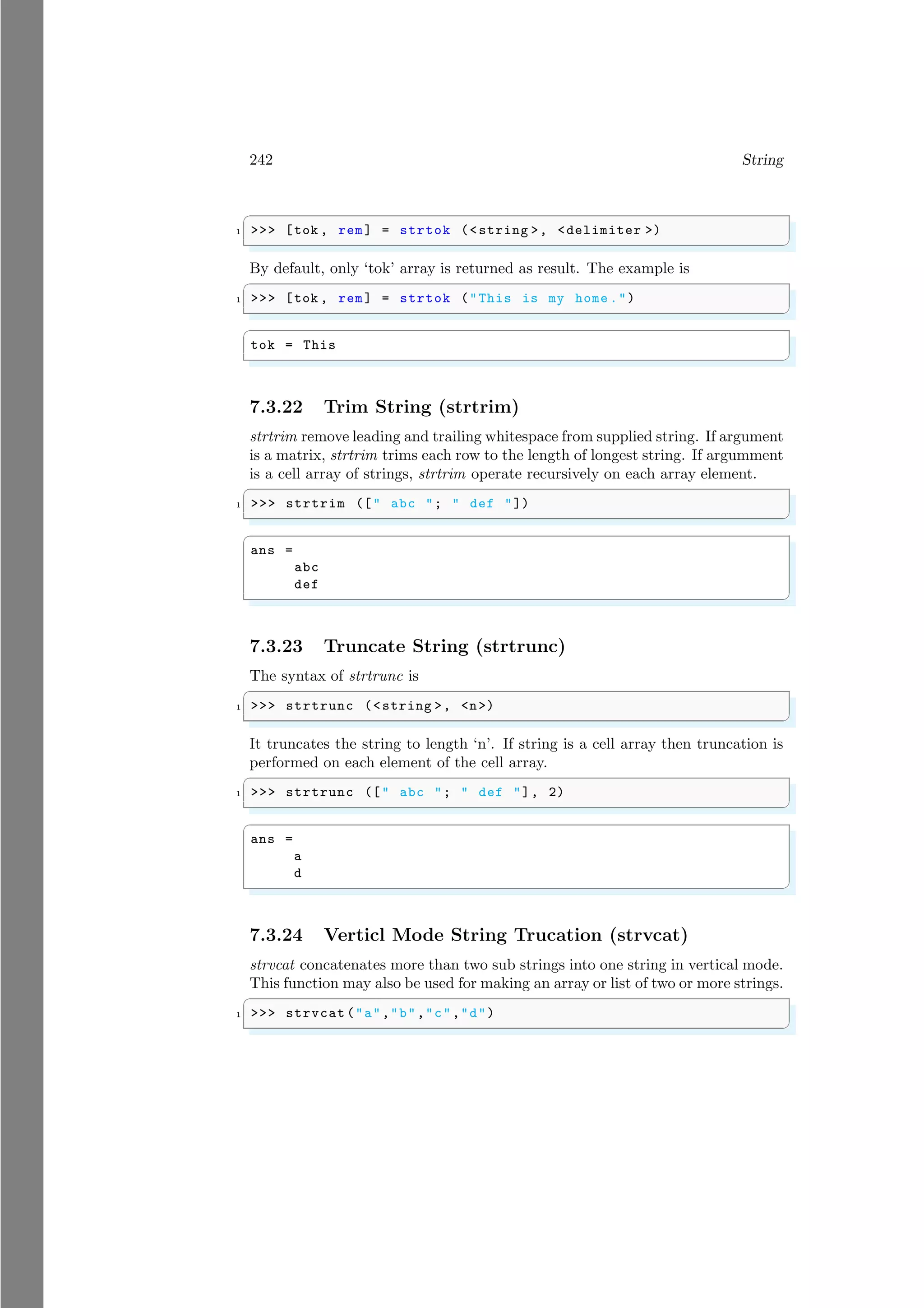 242 String
✞
1 >>> [tok , rem] = strtok (<string >, <delimiter >)
✌
✆
By default, only ‘tok’ array is returned as result. The example is
✞
1 >>> [tok , rem] = strtok ("This is my home .")
✌
✆
✞
tok = This
✌
✆
7.3.22 Trim String (strtrim)
strtrim remove leading and trailing whitespace from supplied string. If argument
is a matrix, strtrim trims each row to the length of longest string. If argumment
is a cell array of strings, strtrim operate recursively on each array element.
✞
1 >>> strtrim ([" abc "; " def "])
✌
✆
✞
ans =
abc
def
✌
✆
7.3.23 Truncate String (strtrunc)
The syntax of strtrunc is
✞
1 >>> strtrunc (<string >, <n>)
✌
✆
It truncates the string to length ‘n’. If string is a cell array then truncation is
performed on each element of the cell array.
✞
1 >>> strtrunc ([" abc "; " def "], 2)
✌
✆
✞
ans =
a
d
✌
✆
7.3.24 Verticl Mode String Trucation (strvcat)
strvcat concatenates more than two sub strings into one string in vertical mode.
This function may also be used for making an array or list of two or more strings.
✞
1 >>> strvcat ("a","b","c","d")
✌
✆
 