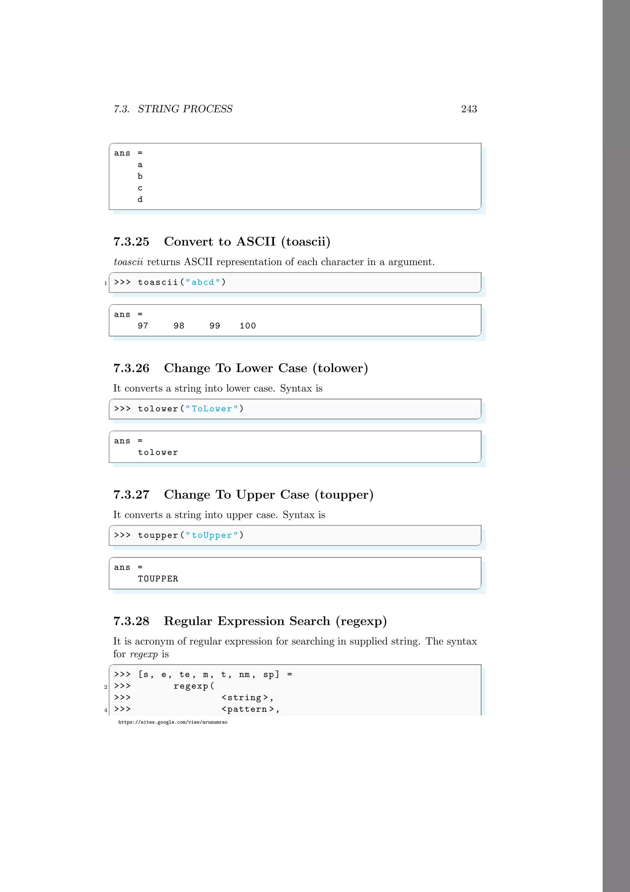 7.3. STRING PROCESS 243
https://sites.google.com/view/arunumrao
✞
ans =
a
b
c
d
✌
✆
7.3.25 Convert to ASCII (toascii)
toascii returns ASCII representation of each character in a argument.
✞
1 >>> toascii("abcd ")
✌
✆
✞
ans =
97 98 99 100
✌
✆
7.3.26 Change To Lower Case (tolower)
It converts a string into lower case. Syntax is
✞
>>> tolower(" ToLower")
✌
✆
✞
ans =
tolower
✌
✆
7.3.27 Change To Upper Case (toupper)
It converts a string into upper case. Syntax is
✞
>>> toupper(" toUpper")
✌
✆
✞
ans =
TOUPPER
✌
✆
7.3.28 Regular Expression Search (regexp)
It is acronym of regular expression for searching in supplied string. The syntax
for regexp is
✞
>>> [s, e, te , m, t, nm , sp] =
2 >>> regexp(
>>> <string >,
4 >>> <pattern >,
 