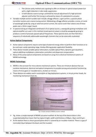 o The Littrow cavity method uses a grating to offer an increase in optical output power but
with a slight reduction in side mode suppression.
o In both devices coarse tuning is achieved by manual adjustment of a high precision
adjuster and further fine tuning is achieved by means of a piezoelectric actuator.
 Variable multiple section tunable laser include a Bragg reflector, a gain portion, a passive phase
correction section and a coarse tuning section. Modulating a Bragg reflector provides a series, or comb
of wavelength peaks.By using an external control current, the coarse tuner then selects one of these
peaks over a 32nm range C-band.
 In spectral slicing an integrated combination of an optical source, a waveguide grating multiplexer and
optical amplifier are used. In this method, broad spectral output is sliced by waveguide grating to
produce a comb of precisely spaced optical frequencies. These spectral slices are then fed into a
sequence of individually addressable wavelength channels that can be externally modulated.
Active Optical Components:
 Active optical components require some type of external energy either to perform their functions or to
be used over a wide operating range, therby offering greater application flexibility.
 These device include variable optical attenuators, tunable optical filters, dynamic gain equalizers,
optical add/drop multiplexers, polarization controllers and dispersion compensators.
 Many of the active optical components are based on using micro-electical-mechanical systems of
MEMS technology.
MEMS Technology:
 MEMS is the acronym for micro electro mechanical systems. These are miniature devices that can
combine mechanical, electrical and optical components to provide sensing and actuation functions by
means of micro gears or movable levers, shutters or mirrors.
 These devices are widely used in automobile air-bag deployment systems, in ink-jet printer heads, for
monitoring mechanical shock etc.
Fig. A simple example of MEMS actuation method
 Fig. shows a simple example of MEMS actuation method. At the top of the device there is thin
suspended polysilicon beam that has typical length, width and thickness of 80µm, 10µm and 0.5µm.
 At the bottom there is silicon ground plane which is covered by an insulator material. There is a gap of
nominally 0.6µm between the beam and the insulator.
 