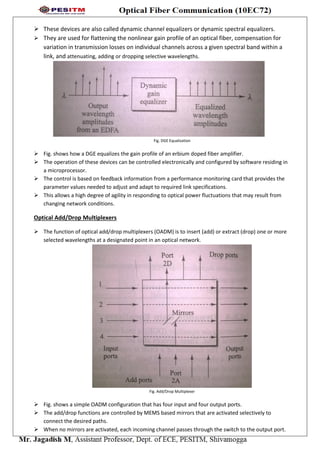  These devices are also called dynamic channel equalizers or dynamic spectral equalizers.
 They are used for flattening the nonlinear gain profile of an optical fiber, compensation for
variation in transmission losses on individual channels across a given spectral band within a
link, and attenuating, adding or dropping selective wavelengths.
Fig. DGE Equalization
 Fig. shows how a DGE equalizes the gain profile of an erbium doped fiber amplifier.
 The operation of these devices can be controlled electronically and configured by software residing in
a microprocessor.
 The control is based on feedback information from a performance monitoring card that provides the
parameter values needed to adjust and adapt to required link specifications.
 This allows a high degree of agility in responding to optical power fluctuations that may result from
changing network conditions.
Optical Add/Drop Multiplexers
 The function of optical add/drop multiplexers (OADM) is to insert (add) or extract (drop) one or more
selected wavelengths at a designated point in an optical network.
Fig. Add/Drop Multiplexer
 Fig. shows a simple OADM configuration that has four input and four output ports.
 The add/drop functions are controlled by MEMS based mirrors that are activated selectively to
connect the desired paths.
 When no mirrors are activated, each incoming channel passes through the switch to the output port.
 