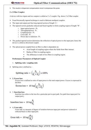  This results in dispersion compensation since it compresses the pulse.
2 x 2 Fiber Coupler:
A device with two inputs and two outputs is called as 2 x 2 coupler. Fig. shows 2 x2 fiber coupler.
 Fused biconically tapered technique is used to fabricate multiport couplers.
 The input and output port has long tapered section of length ‘L’.
 The tapered section gradually reduced and fused together to form coupling region of length ‘W’.
o Input optical power : P0.
o Throughtputpower : P1.
o Coupled power : P2.
o Cross talk : P3.
o Power due to refelction : P4.
 The gradual tapered section determines the reflection of optical power to the input port, hence the
device is called as directional coupler.
 The optical power coupled from on fiber to other is dependent on-
 Axial length of coupling region where the fields from fiber interact.
 Radius of fiber in coupling region.
 The difference in radii of two fibers in coupling region.

Performance Parameters of Optical Coupler
1. Splitting ratio / coupling ratio
 Splitting ratio is defined as –
 2. Excess loss:
Excess loss is defined as ratio of input power to the total output power. Excess is expressed in
decibels.
 3. Insertion loss:
Insertion loss refers to the loss for a particular port to port path. For path from input port I to
output port j.
 4. Cross talk :
Cross talk is a measure of degree of isolation between input port and power scattered or
reflected back to other input port.
 