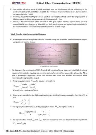  The concept of coarse WDM (CWDM) emerged from the combination of the production of full
spectrum G.652C and G.652D fibers. In 2002, ITU-T released Recommendation G.694.2 which defines
the spectral grid for CWDM.
 From Fig. above the CWDM grid is made up of 18 wavelengths defined within the range 1270nm to
1610nm spaced by 20nm with wavelength drift tolerances of  2nm.
 The ITU-T Recommendation G.695 released in 2004 gives optical interface specifications for multi
channel CWDM over distances of 40 and 80 km. Both uni-directional and bidirectional are included in
the recommendation and covers all or part of 1270nm to 1610nm range.
Mach Zehnder Interferometer Multiplexers
 Wavelength division multiplexers can also be made using Mach Zehnder Interferometry techniques
using active or passive devices.
Fig. Mach Zehnder Interferomater
 Fig illustrates the constituents of MZI. This 2x2 MZI consists of three stages: an initial 3dB directional
coupler which splits the input signals, a central section where one of the waveguides is longer by L to
give a wavelength dependent phase shift between two arms, and another 3dB coupler which
recombines the signals at the output.
 The propagation matrix couplerM for couplers of length d is







kdkdj
kdjkd
M coupler
cossin
sincos
Where k is the coupling coefficient.
 Since we are considering the 3dB couplers which are dividing the powers equally, then 2kd=π/2, so
that







1
1
2
1
j
j
M coupler
 For a given phase difference  the propagation matrix M for a phase shifter is









)2/exp(0
0)2/exp(
Ljk
Ljk
M 
 For optical output fields 1,outE and 2,outE from the two central arms can be related to the input fields
1,inE and 2,inE by
 