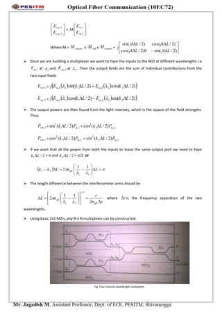











2,
1,
2,
1,
in
in
out
out
E
E
M
E
E
Where M = couplerM x M x couplerM = 







)2/sin(0)2/cos(
)2/cos()2/sin(
LjkLjk
LjkLjk
j
 Since we are building a multiplexer we want to have the inputs to the MZI at different wavelengths i.e
1,inE at 1 and 2,inE at 2 . Then the output fields are the sum of individual contributions from the
two input fields
1,outE =     )2/cos()2/sin( 222,111, LkELkEj inin  
2,outE =     )2/sin()2/cos( 222,111, LkELkEj inin  
 The output powers are then found from the light intensity, which is the square of the field strengths.
Thus,
1,outP = 2,2
2
1,1
2
)2/(cos)2/(sin inin PLkPLk 
1,outP = 2,2
2
1,1
2
)2/(sin)2/(cos inin PLkPLk 
 If we want that all the power from both the inputs to leave the same output port we need to have
2/1 Lk  = π and 2/2 Lk  = π/2 or
  

 





 LnLkk eff
21
21
11
2
 The length difference between the interferometer arms should be
vn
c
nL
eff
eff















2
11
2
1
21 
 where v is the frequency separation of the two
wavelengths.
 Using basic 2x2 MZIs, any N x N multiplexer can be constructed.
Fig. Four channel wavelength multiplexer
 