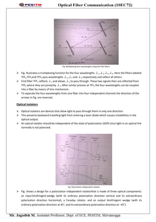 Fig. Multiplexing four wavelengths using thin film filters.
 Fig. illustrates a multiplexing function for the four wavelengths  1, 2,  3, 4. Here the filters labeled
TFF2,TFF3and TFF4 pass wavelengths  2, 3 and  4 respectively and reflect all others.
 First filter TFF2 reflects  1 and allows  2 to pass through. These two signals then are reflected from
TFF3 where they are joined by  3. After similar process at TFF4 the four wavelengths can be coupled
into a fiber by means of lens mechanism.
 To separate the four wavelengths from one fiber into four independent channels the direction of the
arrows in Fig. are reversed.
Optical isolators
 Optical isolators are devices that allow light to pass through them in only one direction.
 This prevents backward travelling light from entering a laser diode which causes instabilities in the
optical output.
 An optical isolator should be independent of the state of polarization (SOP) since light in an optical link
normally is not polarized.
Fig. Polarization independent isolator
 Fig. shows a design for a polarization independent isolatorthat is made of three optical components:
an input birefringent wedge (with its ordinary polarization direction vertical and its extraordinary
polarization direction horizontal), a Faraday rotator, and an output birefringent wedge (with its
ordinary polarization direction at 45°, and its extraordinary polarization direction at −45°).
 