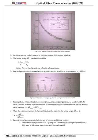 Fig. Tuning range of an injection tunable three section DBR laser
 Fig. illustrates the tuning range of an injection tunable three section DBR laser.
 The tuning range tune can be estimated by
eff
efftune
n
n




Where effn is the change in the effective refractive index.
 Practically the maximum index change is around 1 percent, resulting in a tuning range of 10-15nm.
Fig. Relationship between tuning range, channel spacing, and source spectral width
 Fig. depicts the relationship between tuning range, channel spacing and source spectral width. To
avoid crosstalk between adjacent channels, a channel spacing of 10times the source spectral width is
often specified i.e. signalchannel
  10
 Thus, the maximum number of channels N that can be placed in the tuning range tune is
channel
tune
N





 External cavity laser designs include the use of Littman and Littrow cavities.
o The Littman cavity schemes uses a grating and a MEMS based tuning mirror to deliver a
high level of side mode suppression with narrow linewidth.
 