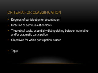 CRITERIA FOR CLASSIFICATION
• Degrees of participation on a continuum
• Direction of communication ﬂows
• Theoretical basis, essentially distinguishing between normative
and/or pragmatic participation
• Objectives for which participation is used
• Topic
 
