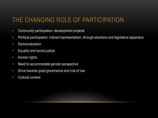 THE CHANGING ROLE OF PARTICIPATION
• Community participation: development projects
• Political participation: indirect representation, through elections and legislative apparatus.
• Democratization
• Equality and social justice
• Human rights
• Need to accommodate gender perspective
• Drive towards good governance and rule of law
• Cultural context
 