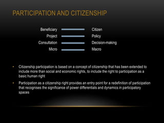 PARTICIPATION AND CITIZENSHIP
• Citizenship participation is based on a concept of citizenship that has been extended to
include more than social and economic rights, to include the right to participation as a
basic human right
• Participation as a citizenship right provides an entry point for a redefinition of participation
that recognises the significance of power differentials and dynamics in participatory
spaces
Beneficiary Citizen
Project Policy
Consultation Decision-making
Micro Macro
 