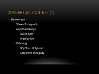 CONCEPTUAL CONTEXT (1)
• Development
• Different from growth
• Institutional change
• Values, rules
• Organizations
• Well-being
• Objective + Subjective
• Capabilities and dignity
 
