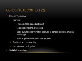 CONCEPTUAL CONTEXT (2)
• Inclusion/exclusion
• Barriers
• Financial: fees, opportunity cost
• Legal: registrations, citizenship
• Socio-cultural: discrimination because of gender, ethnicity, physical
ability, age
• Political: political decisions that exclude
• Exclusion and vulnerability
• Inclusion and participation
• Stakeholder analysis
 