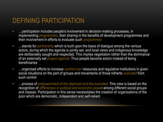DEFINING PARTICIPATION
• …participation includes people's involvement in decision-making processes, in
implementing programmes, their sharing in the benefits of development programmes and
their involvement in efforts to evaluate such programmes
• …stands for partnership which is built upon the basis of dialogue among the various
actors, during which the agenda is jointly set, and local views and indigenous knowledge
are deliberately sought and respected. This implies negotiation rather than the dominance
of an externally set project agenda. Thus people become actors instead of being
beneficiaries
• …organised efforts to increase control over resources and regulative institutions in given
social situations on the part of groups and movements of those hitherto excluded from
such control
• …process of empowerment of the deprived and the excluded. This view is based on the
recognition of differences in political and economic power among different social groups
and classes. Participation in this sense necessitates the creation of organisations of the
poor which are democratic, independent and self-reliant
 