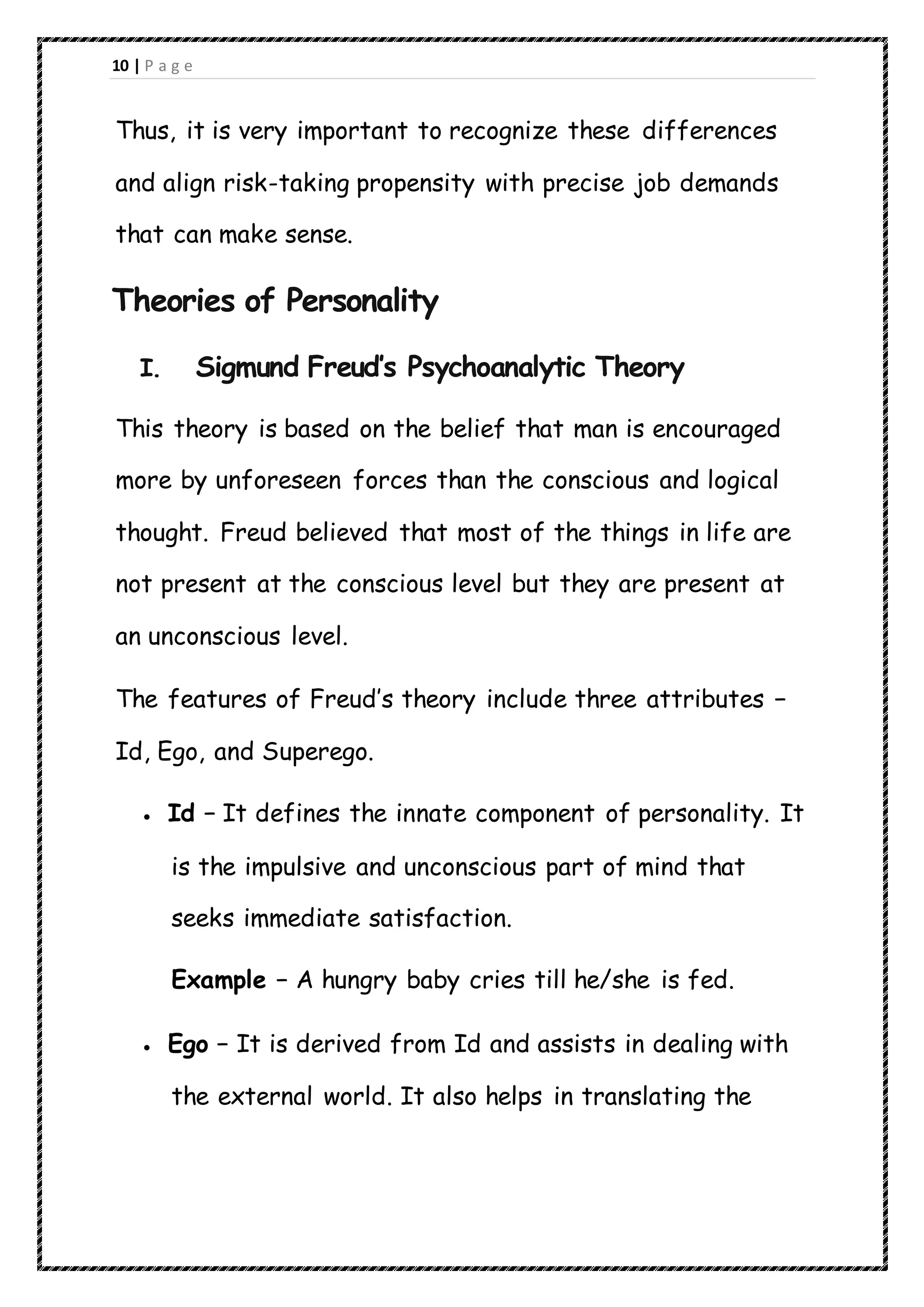 10 | P a g e
Thus, it is very important to recognize these differences
and align risk-taking propensity with precise job demands
that can make sense.
Theories of Personality
I. Sigmund Freud’s Psychoanalytic Theory
This theory is based on the belief that man is encouraged
more by unforeseen forces than the conscious and logical
thought. Freud believed that most of the things in life are
not present at the conscious level but they are present at
an unconscious level.
The features of Freud’s theory include three attributes −
Id, Ego, and Superego.
 Id − It defines the innate component of personality. It
is the impulsive and unconscious part of mind that
seeks immediate satisfaction.
Example − A hungry baby cries till he/she is fed.
 Ego − It is derived from Id and assists in dealing with
the external world. It also helps in translating the
 