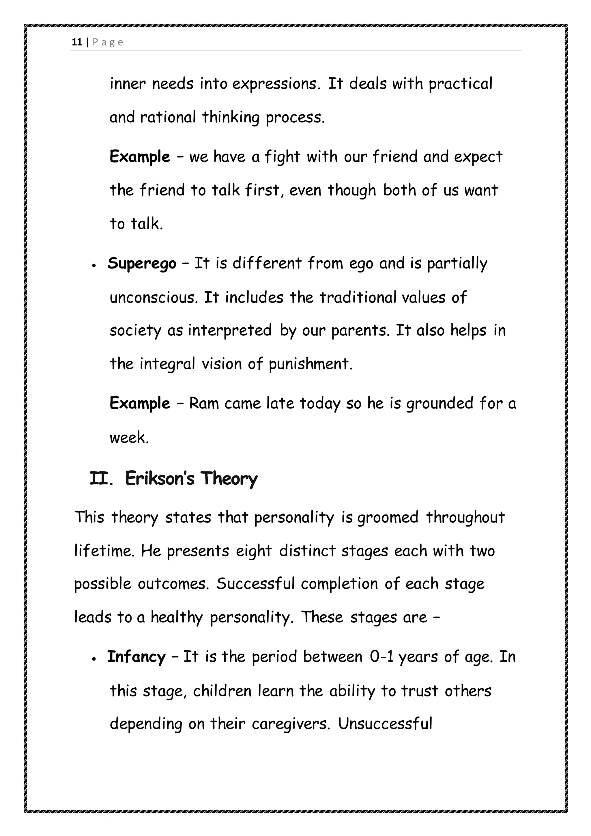 11 | P a g e
inner needs into expressions. It deals with practical
and rational thinking process.
Example − we have a fight with our friend and expect
the friend to talk first, even though both of us want
to talk.
 Superego − It is different from ego and is partially
unconscious. It includes the traditional values of
society as interpreted by our parents. It also helps in
the integral vision of punishment.
Example − Ram came late today so he is grounded for a
week.
II. Erikson’s Theory
This theory states that personality is groomed throughout
lifetime. He presents eight distinct stages each with two
possible outcomes. Successful completion of each stage
leads to a healthy personality. These stages are −
 Infancy − It is the period between 0-1 years of age. In
this stage, children learn the ability to trust others
depending on their caregivers. Unsuccessful
 