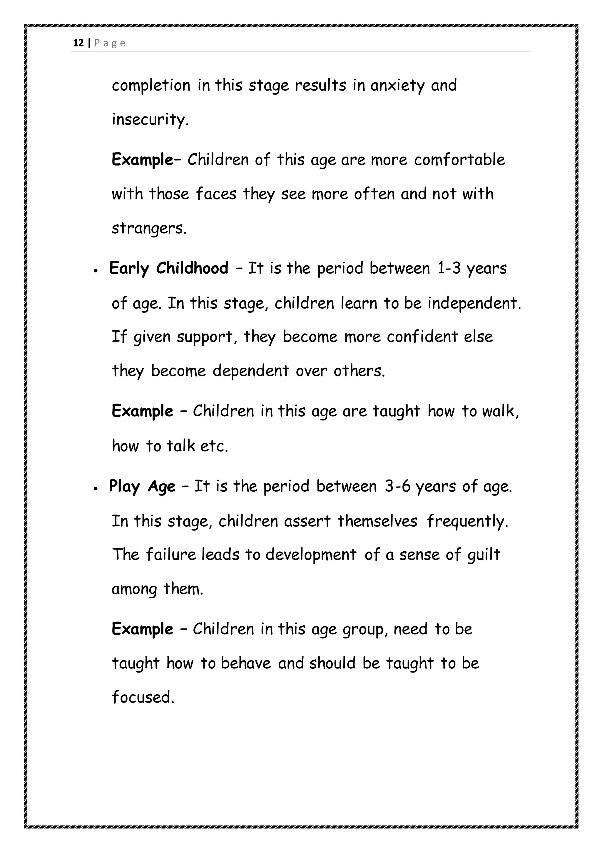 12 | P a g e
completion in this stage results in anxiety and
insecurity.
Example− Children of this age are more comfortable
with those faces they see more often and not with
strangers.
 Early Childhood − It is the period between 1-3 years
of age. In this stage, children learn to be independent.
If given support, they become more confident else
they become dependent over others.
Example − Children in this age are taught how to walk,
how to talk etc.
 Play Age − It is the period between 3-6 years of age.
In this stage, children assert themselves frequently.
The failure leads to development of a sense of guilt
among them.
Example − Children in this age group, need to be
taught how to behave and should be taught to be
focused.
 