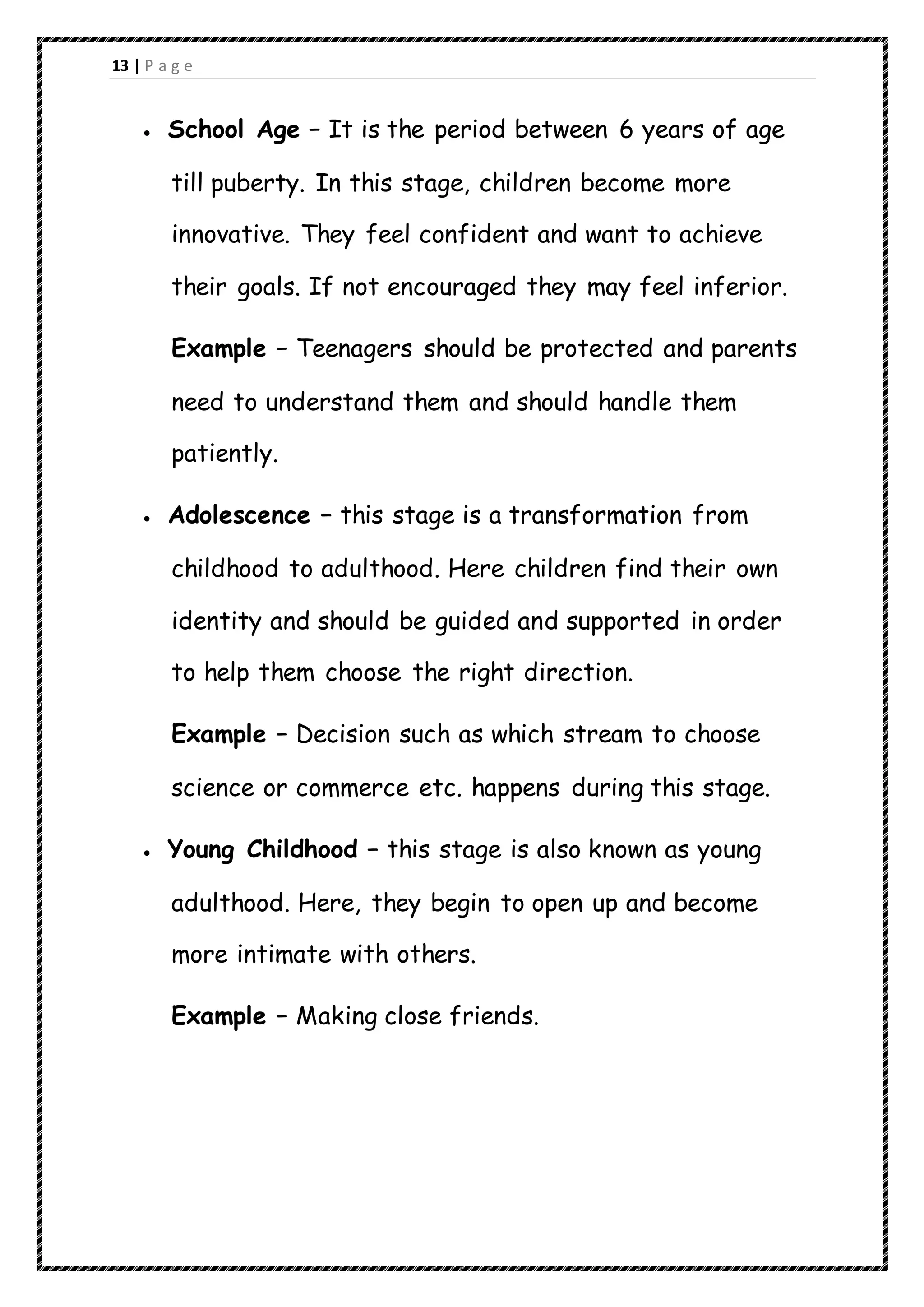 13 | P a g e
 School Age − It is the period between 6 years of age
till puberty. In this stage, children become more
innovative. They feel confident and want to achieve
their goals. If not encouraged they may feel inferior.
Example − Teenagers should be protected and parents
need to understand them and should handle them
patiently.
 Adolescence − this stage is a transformation from
childhood to adulthood. Here children find their own
identity and should be guided and supported in order
to help them choose the right direction.
Example − Decision such as which stream to choose
science or commerce etc. happens during this stage.
 Young Childhood − this stage is also known as young
adulthood. Here, they begin to open up and become
more intimate with others.
Example − Making close friends.
 