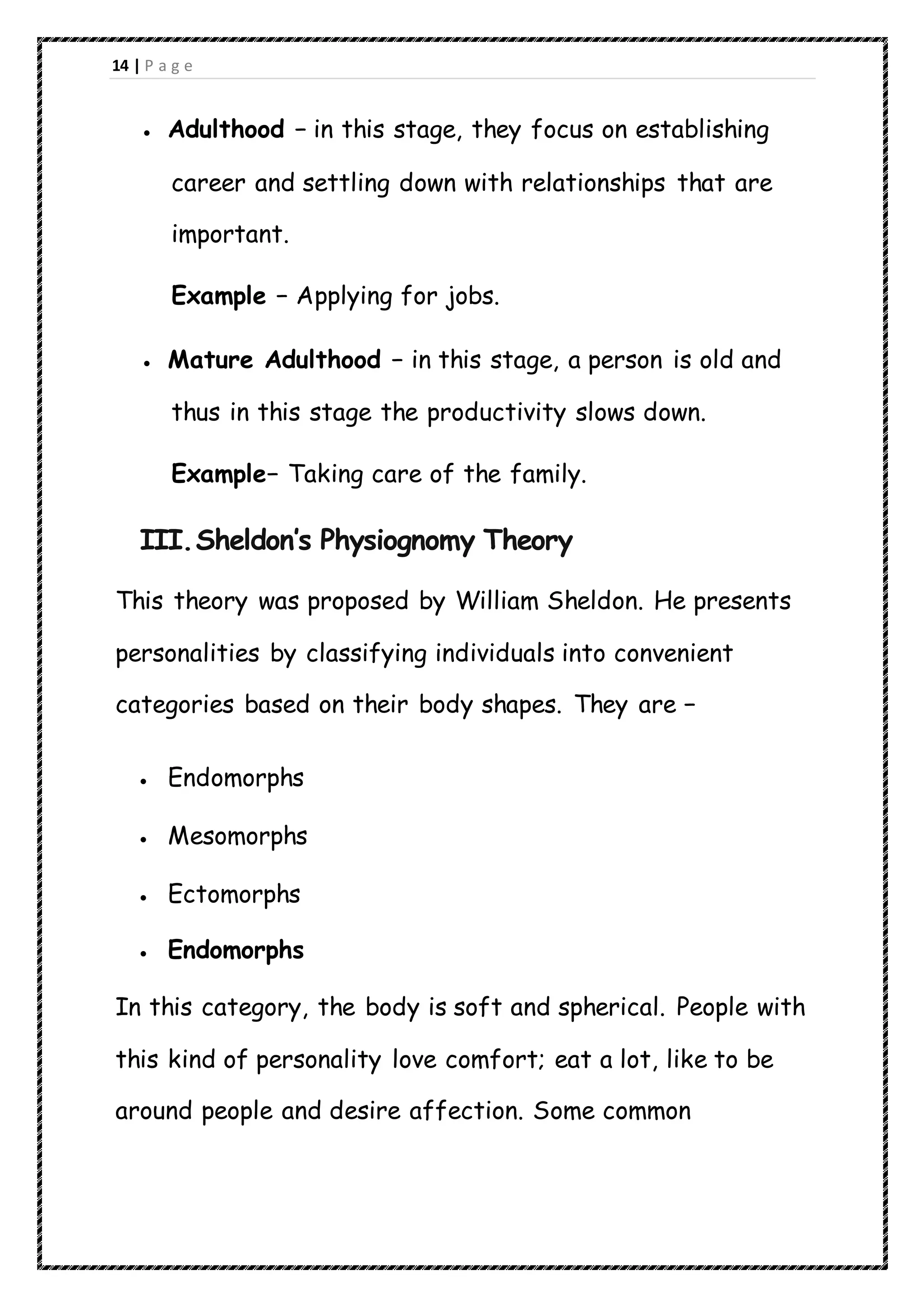 14 | P a g e
 Adulthood − in this stage, they focus on establishing
career and settling down with relationships that are
important.
Example − Applying for jobs.
 Mature Adulthood − in this stage, a person is old and
thus in this stage the productivity slows down.
Example− Taking care of the family.
III.Sheldon’s Physiognomy Theory
This theory was proposed by William Sheldon. He presents
personalities by classifying individuals into convenient
categories based on their body shapes. They are −
 Endomorphs
 Mesomorphs
 Ectomorphs
 Endomorphs
In this category, the body is soft and spherical. People with
this kind of personality love comfort; eat a lot, like to be
around people and desire affection. Some common
 