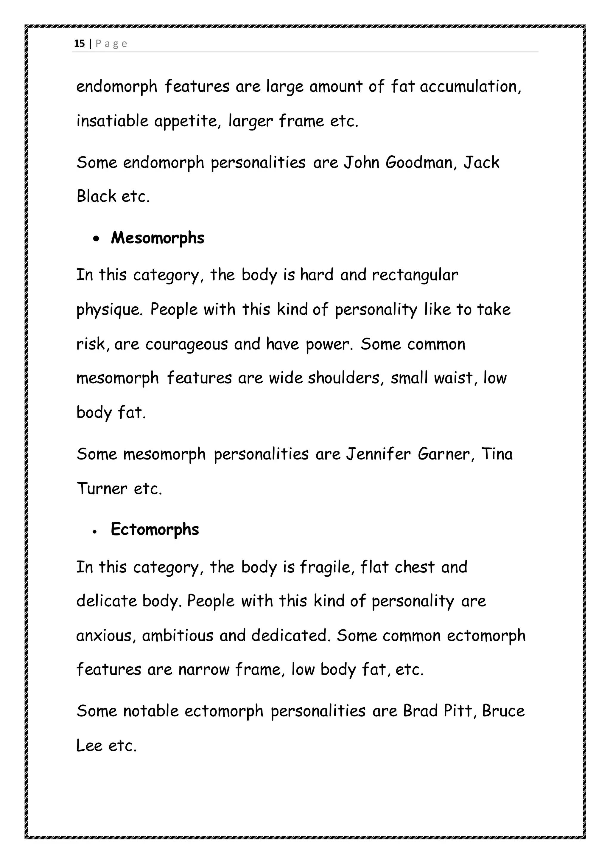 15 | P a g e
endomorph features are large amount of fat accumulation,
insatiable appetite, larger frame etc.
Some endomorph personalities are John Goodman, Jack
Black etc.
 Mesomorphs
In this category, the body is hard and rectangular
physique. People with this kind of personality like to take
risk, are courageous and have power. Some common
mesomorph features are wide shoulders, small waist, low
body fat.
Some mesomorph personalities are Jennifer Garner, Tina
Turner etc.
 Ectomorphs
In this category, the body is fragile, flat chest and
delicate body. People with this kind of personality are
anxious, ambitious and dedicated. Some common ectomorph
features are narrow frame, low body fat, etc.
Some notable ectomorph personalities are Brad Pitt, Bruce
Lee etc.
 