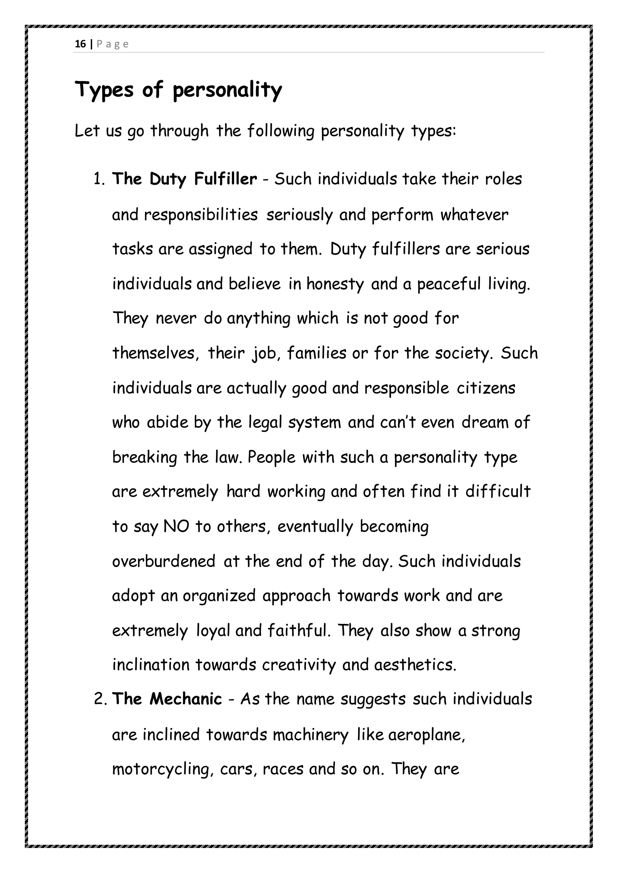 16 | P a g e
Types of personality
Let us go through the following personality types:
1. The Duty Fulfiller - Such individuals take their roles
and responsibilities seriously and perform whatever
tasks are assigned to them. Duty fulfillers are serious
individuals and believe in honesty and a peaceful living.
They never do anything which is not good for
themselves, their job, families or for the society. Such
individuals are actually good and responsible citizens
who abide by the legal system and can’t even dream of
breaking the law. People with such a personality type
are extremely hard working and often find it difficult
to say NO to others, eventually becoming
overburdened at the end of the day. Such individuals
adopt an organized approach towards work and are
extremely loyal and faithful. They also show a strong
inclination towards creativity and aesthetics.
2. The Mechanic - As the name suggests such individuals
are inclined towards machinery like aeroplane,
motorcycling, cars, races and so on. They are
 