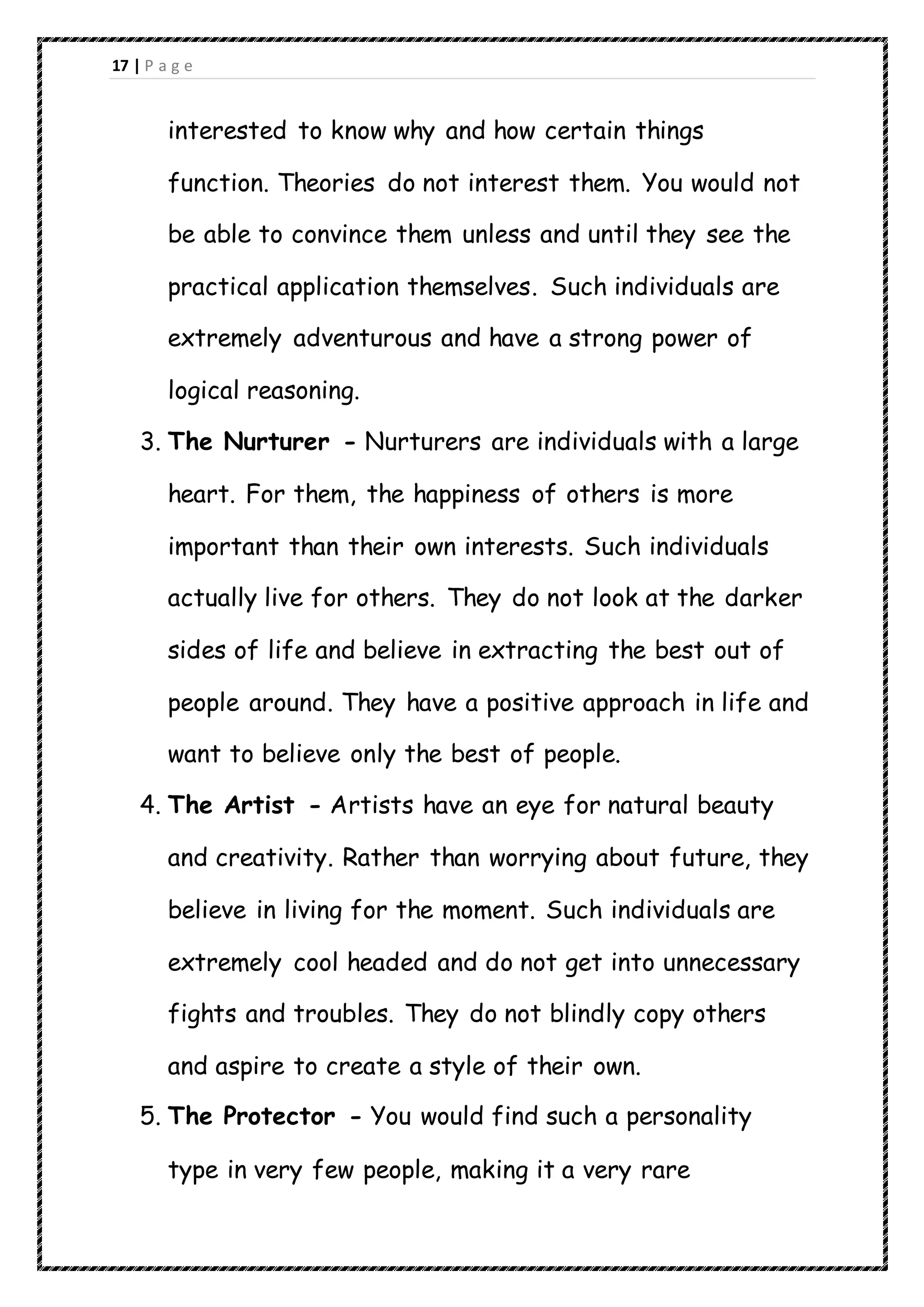 17 | P a g e
interested to know why and how certain things
function. Theories do not interest them. You would not
be able to convince them unless and until they see the
practical application themselves. Such individuals are
extremely adventurous and have a strong power of
logical reasoning.
3. The Nurturer - Nurturers are individuals with a large
heart. For them, the happiness of others is more
important than their own interests. Such individuals
actually live for others. They do not look at the darker
sides of life and believe in extracting the best out of
people around. They have a positive approach in life and
want to believe only the best of people.
4. The Artist - Artists have an eye for natural beauty
and creativity. Rather than worrying about future, they
believe in living for the moment. Such individuals are
extremely cool headed and do not get into unnecessary
fights and troubles. They do not blindly copy others
and aspire to create a style of their own.
5. The Protector - You would find such a personality
type in very few people, making it a very rare
 