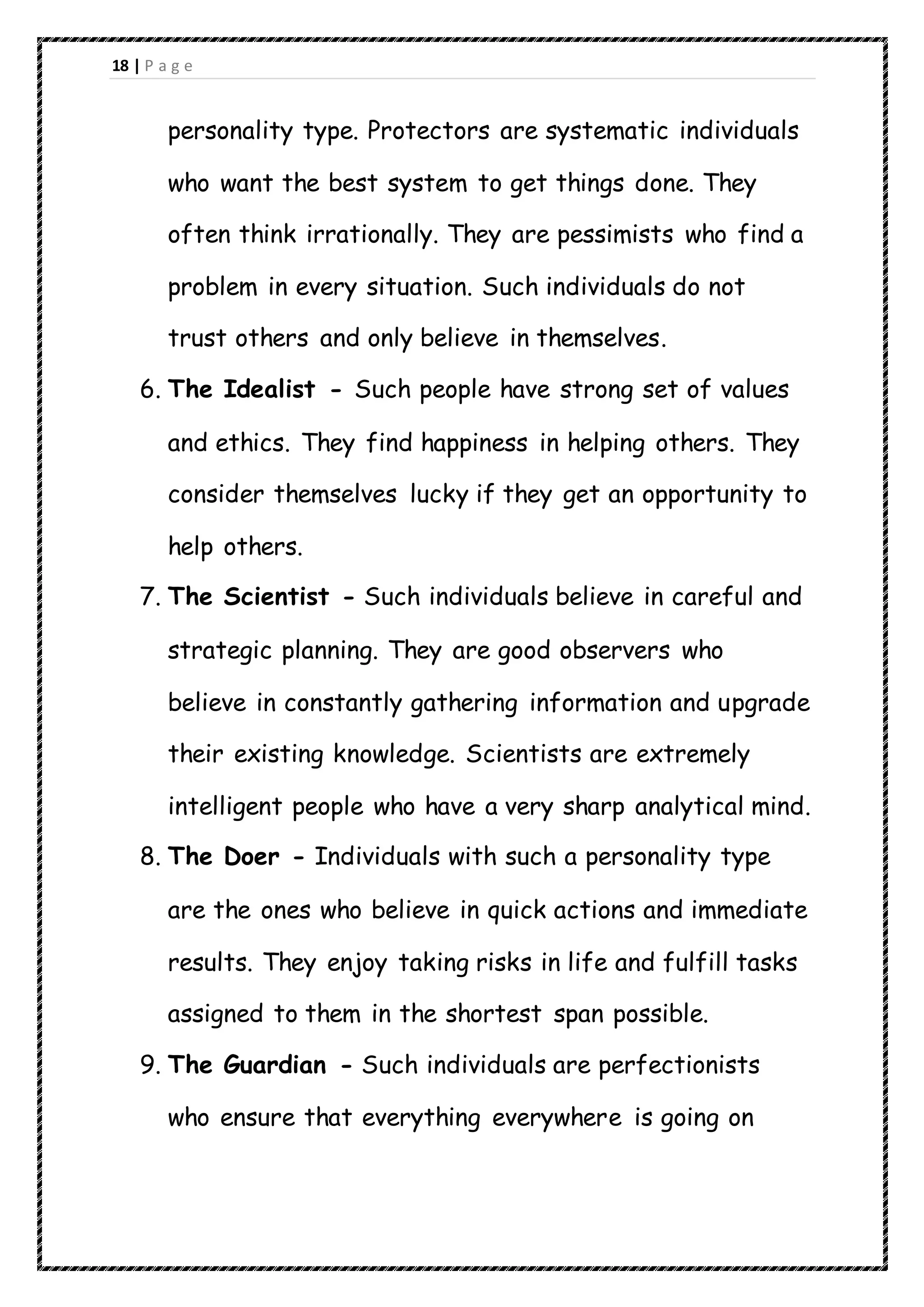 18 | P a g e
personality type. Protectors are systematic individuals
who want the best system to get things done. They
often think irrationally. They are pessimists who find a
problem in every situation. Such individuals do not
trust others and only believe in themselves.
6. The Idealist - Such people have strong set of values
and ethics. They find happiness in helping others. They
consider themselves lucky if they get an opportunity to
help others.
7. The Scientist - Such individuals believe in careful and
strategic planning. They are good observers who
believe in constantly gathering information and upgrade
their existing knowledge. Scientists are extremely
intelligent people who have a very sharp analytical mind.
8. The Doer - Individuals with such a personality type
are the ones who believe in quick actions and immediate
results. They enjoy taking risks in life and fulfill tasks
assigned to them in the shortest span possible.
9. The Guardian - Such individuals are perfectionists
who ensure that everything everywhere is going on
 