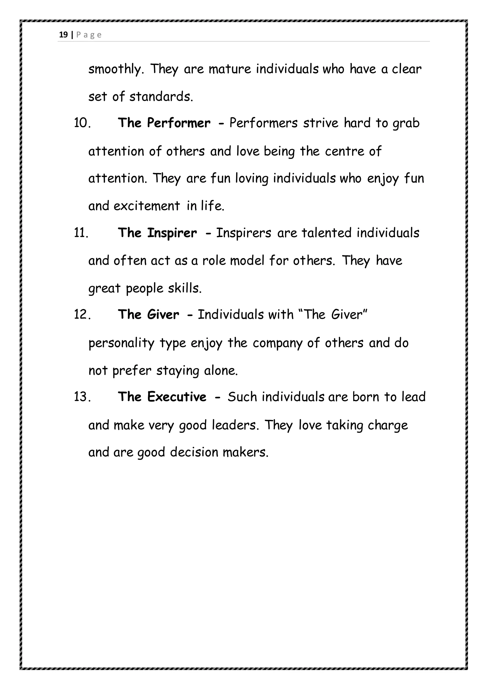 19 | P a g e
smoothly. They are mature individuals who have a clear
set of standards.
10. The Performer - Performers strive hard to grab
attention of others and love being the centre of
attention. They are fun loving individuals who enjoy fun
and excitement in life.
11. The Inspirer - Inspirers are talented individuals
and often act as a role model for others. They have
great people skills.
12. The Giver - Individuals with “The Giver”
personality type enjoy the company of others and do
not prefer staying alone.
13. The Executive - Such individuals are born to lead
and make very good leaders. They love taking charge
and are good decision makers.
 