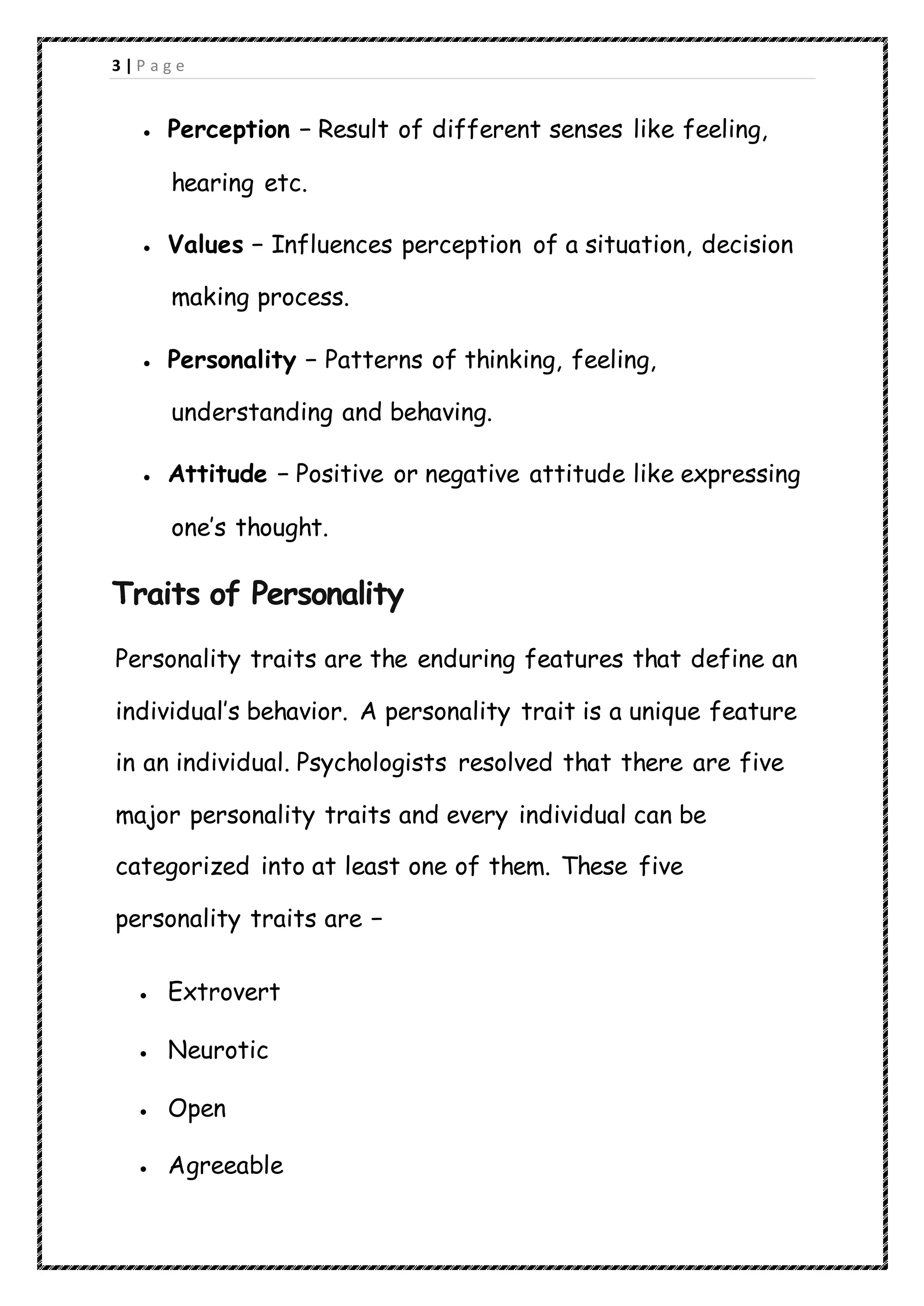 3 | P a g e
 Perception − Result of different senses like feeling,
hearing etc.
 Values − Influences perception of a situation, decision
making process.
 Personality − Patterns of thinking, feeling,
understanding and behaving.
 Attitude − Positive or negative attitude like expressing
one’s thought.
Traits of Personality
Personality traits are the enduring features that define an
individual’s behavior. A personality trait is a unique feature
in an individual. Psychologists resolved that there are five
major personality traits and every individual can be
categorized into at least one of them. These five
personality traits are −
 Extrovert
 Neurotic
 Open
 Agreeable
 