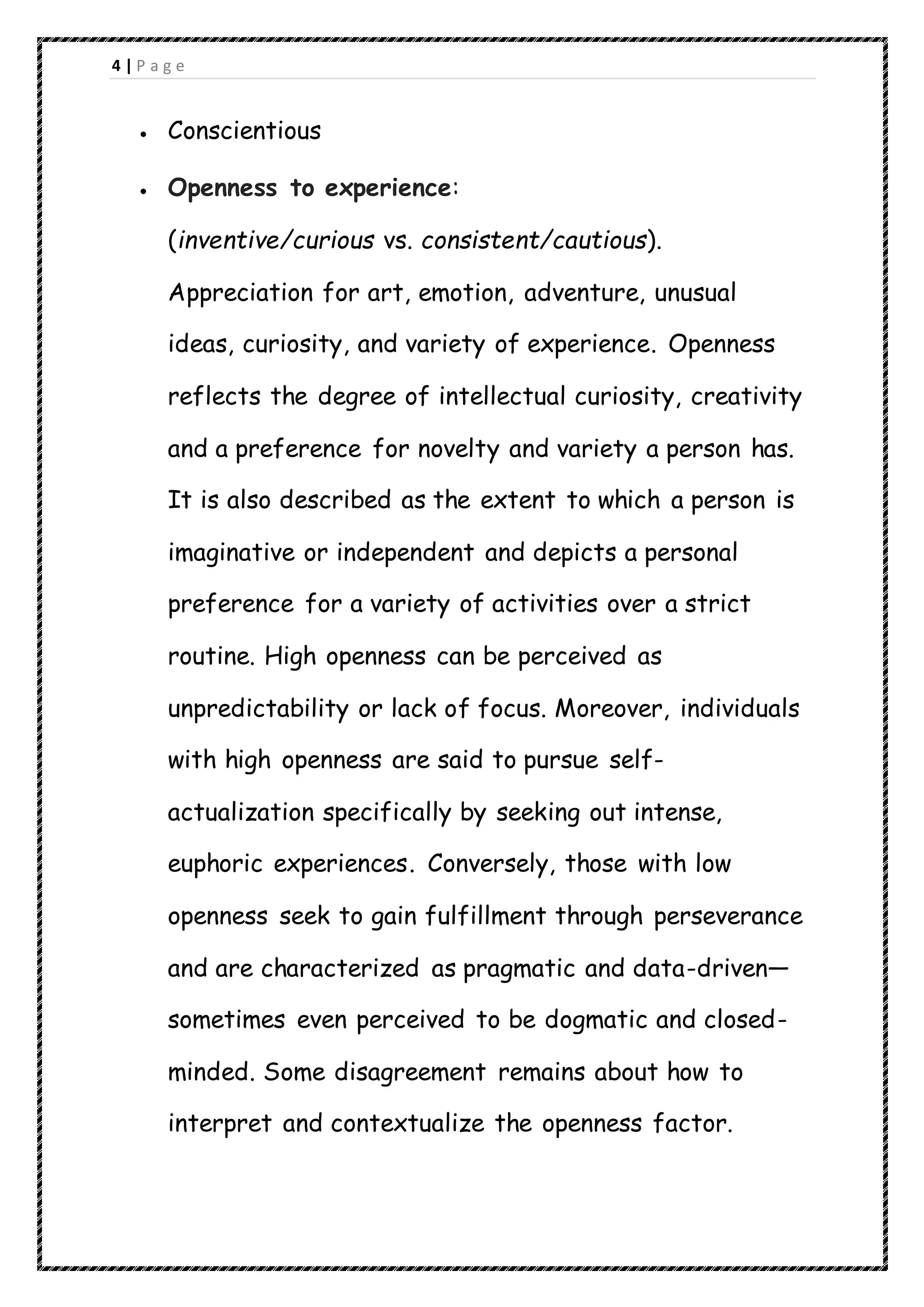 4 | P a g e
 Conscientious
 Openness to experience:
(inventive/curious vs. consistent/cautious).
Appreciation for art, emotion, adventure, unusual
ideas, curiosity, and variety of experience. Openness
reflects the degree of intellectual curiosity, creativity
and a preference for novelty and variety a person has.
It is also described as the extent to which a person is
imaginative or independent and depicts a personal
preference for a variety of activities over a strict
routine. High openness can be perceived as
unpredictability or lack of focus. Moreover, individuals
with high openness are said to pursue self-
actualization specifically by seeking out intense,
euphoric experiences. Conversely, those with low
openness seek to gain fulfillment through perseverance
and are characterized as pragmatic and data-driven—
sometimes even perceived to be dogmatic and closed-
minded. Some disagreement remains about how to
interpret and contextualize the openness factor.
 
