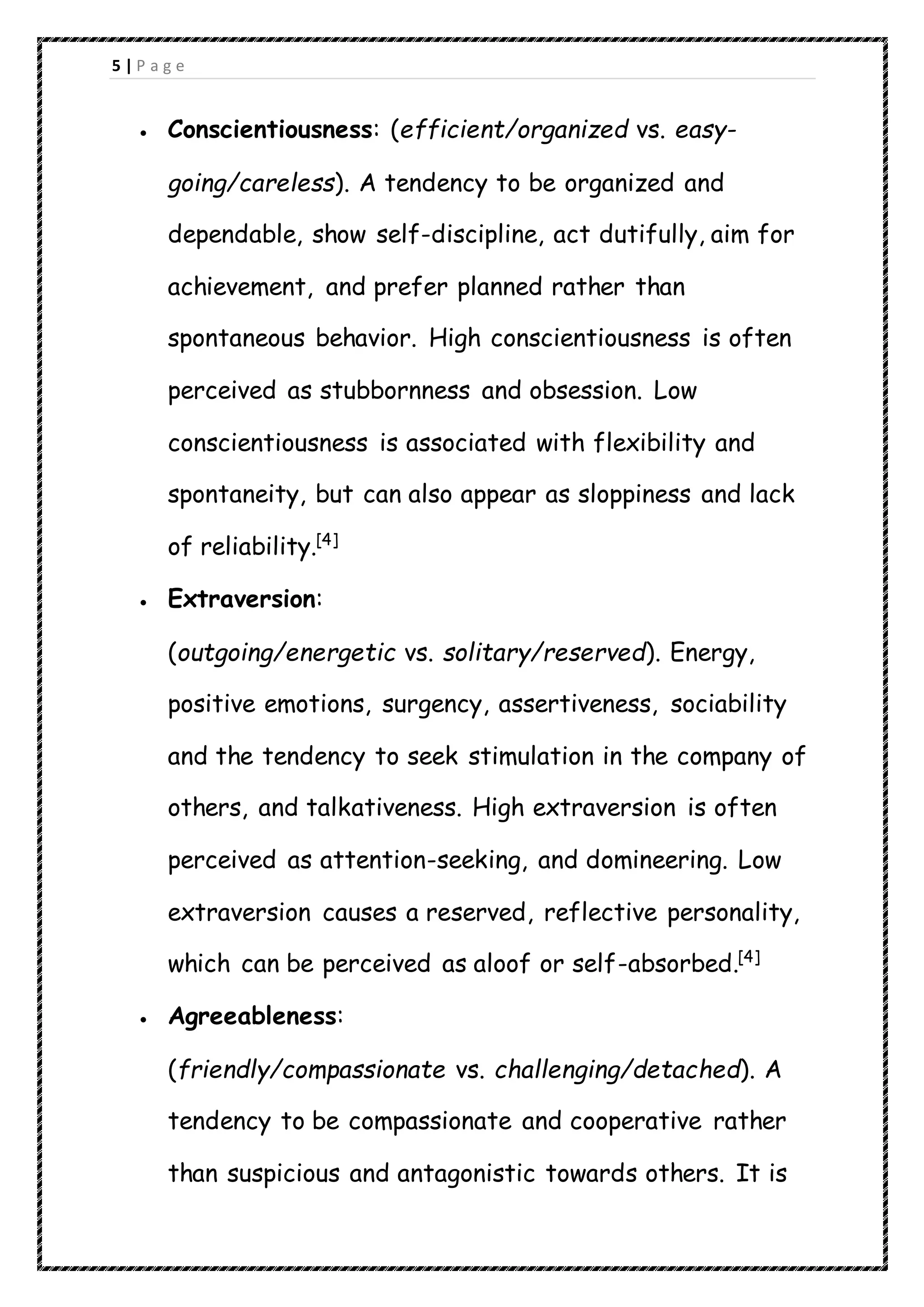 5 | P a g e
 Conscientiousness: (efficient/organized vs. easy-
going/careless). A tendency to be organized and
dependable, show self-discipline, act dutifully, aim for
achievement, and prefer planned rather than
spontaneous behavior. High conscientiousness is often
perceived as stubbornness and obsession. Low
conscientiousness is associated with flexibility and
spontaneity, but can also appear as sloppiness and lack
of reliability.[4]
 Extraversion:
(outgoing/energetic vs. solitary/reserved). Energy,
positive emotions, surgency, assertiveness, sociability
and the tendency to seek stimulation in the company of
others, and talkativeness. High extraversion is often
perceived as attention-seeking, and domineering. Low
extraversion causes a reserved, reflective personality,
which can be perceived as aloof or self-absorbed.[4]
 Agreeableness:
(friendly/compassionate vs. challenging/detached). A
tendency to be compassionate and cooperative rather
than suspicious and antagonistic towards others. It is
 