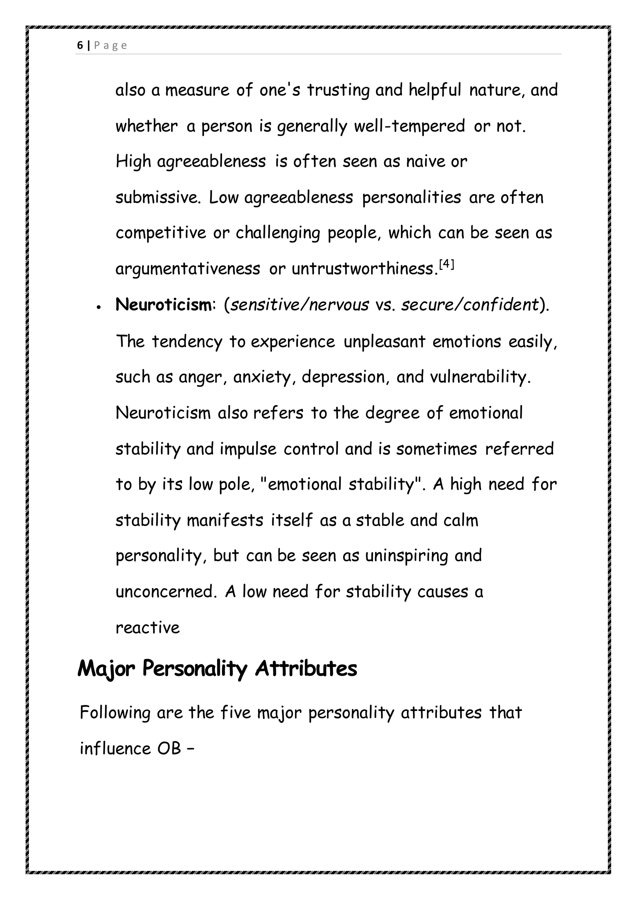 6 | P a g e
also a measure of one's trusting and helpful nature, and
whether a person is generally well-tempered or not.
High agreeableness is often seen as naive or
submissive. Low agreeableness personalities are often
competitive or challenging people, which can be seen as
argumentativeness or untrustworthiness.[4]
 Neuroticism: (sensitive/nervous vs. secure/confident).
The tendency to experience unpleasant emotions easily,
such as anger, anxiety, depression, and vulnerability.
Neuroticism also refers to the degree of emotional
stability and impulse control and is sometimes referred
to by its low pole, "emotional stability". A high need for
stability manifests itself as a stable and calm
personality, but can be seen as uninspiring and
unconcerned. A low need for stability causes a
reactive
Major Personality Attributes
Following are the five major personality attributes that
influence OB −
 