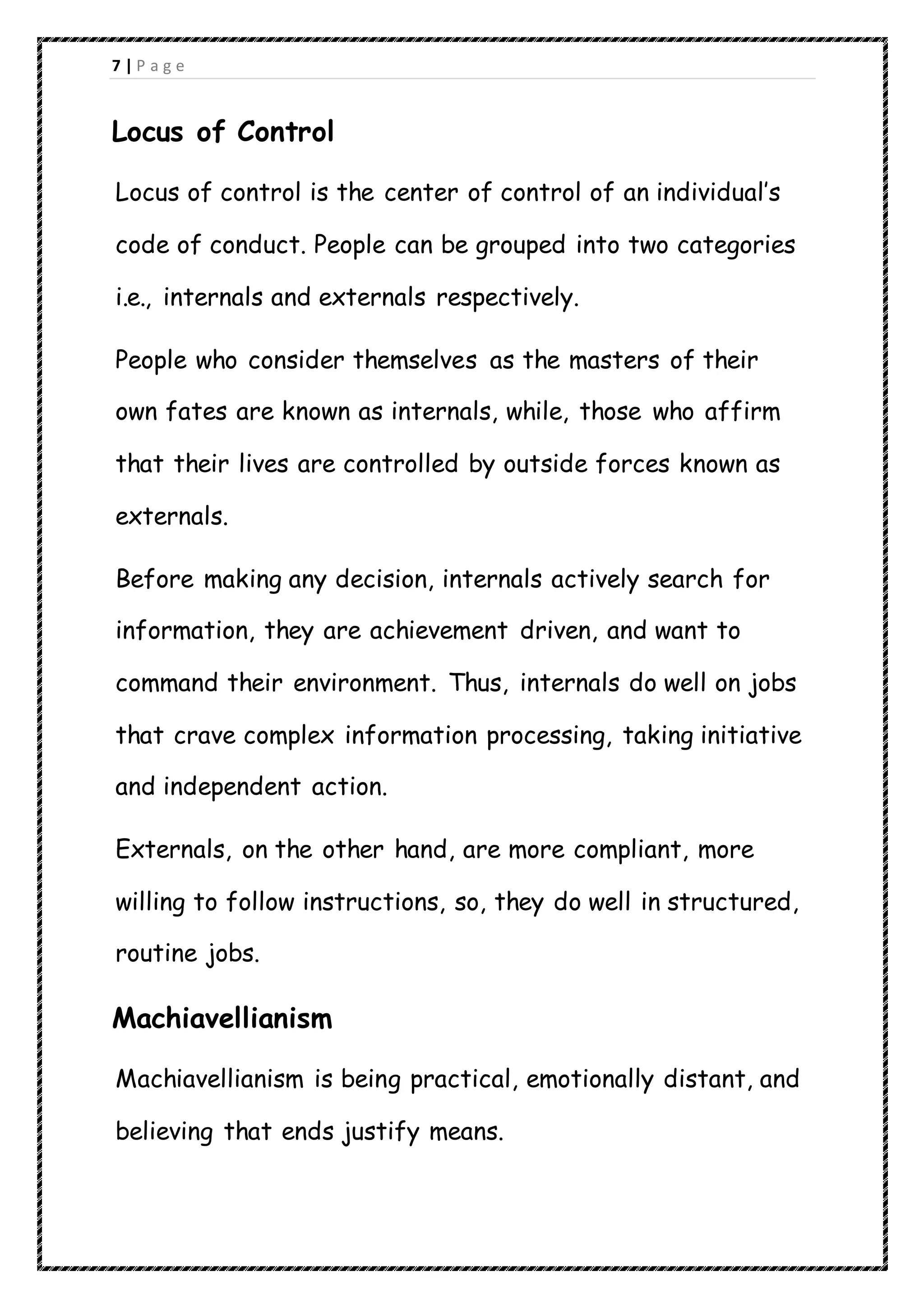 7 | P a g e
Locus of Control
Locus of control is the center of control of an individual’s
code of conduct. People can be grouped into two categories
i.e., internals and externals respectively.
People who consider themselves as the masters of their
own fates are known as internals, while, those who affirm
that their lives are controlled by outside forces known as
externals.
Before making any decision, internals actively search for
information, they are achievement driven, and want to
command their environment. Thus, internals do well on jobs
that crave complex information processing, taking initiative
and independent action.
Externals, on the other hand, are more compliant, more
willing to follow instructions, so, they do well in structured,
routine jobs.
Machiavellianism
Machiavellianism is being practical, emotionally distant, and
believing that ends justify means.
 