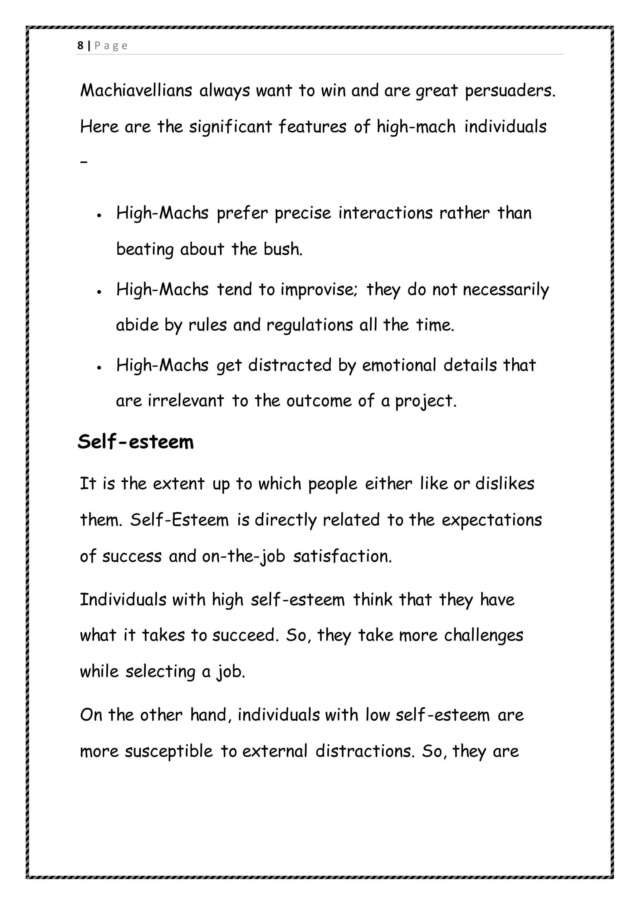 8 | P a g e
Machiavellians always want to win and are great persuaders.
Here are the significant features of high-mach individuals
−
 High-Machs prefer precise interactions rather than
beating about the bush.
 High-Machs tend to improvise; they do not necessarily
abide by rules and regulations all the time.
 High-Machs get distracted by emotional details that
are irrelevant to the outcome of a project.
Self-esteem
It is the extent up to which people either like or dislikes
them. Self-Esteem is directly related to the expectations
of success and on-the-job satisfaction.
Individuals with high self-esteem think that they have
what it takes to succeed. So, they take more challenges
while selecting a job.
On the other hand, individuals with low self-esteem are
more susceptible to external distractions. So, they are
 